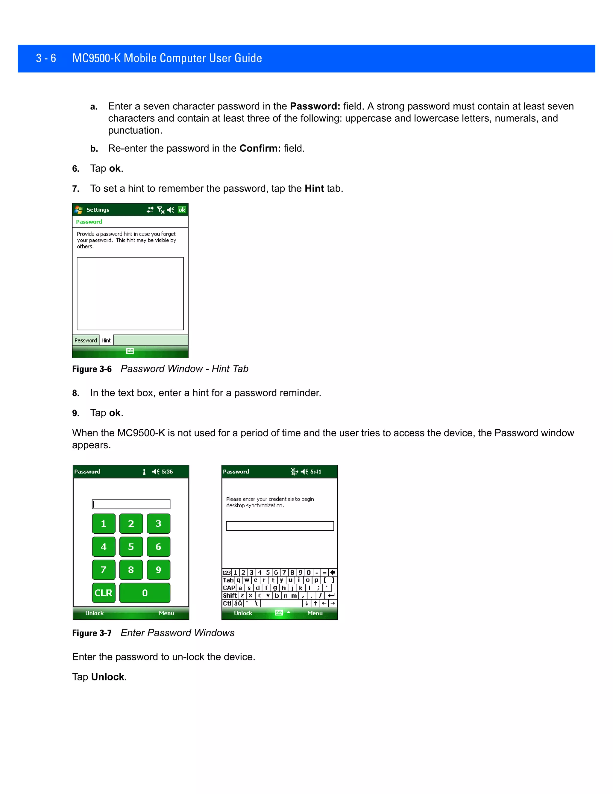 3 - 6 MC9500-K Mobile Computer User Guide
a. Enter a seven character password in the Password: field. A strong password must contain at least seven
characters and contain at least three of the following: uppercase and lowercase letters, numerals, and
punctuation.
b. Re-enter the password in the Confirm: field.
6. Tap ok.
7. To set a hint to remember the password, tap the Hint tab.
Figure 3-6 Password Window - Hint Tab
8. In the text box, enter a hint for a password reminder.
9. Tap ok.
When the MC9500-K is not used for a period of time and the user tries to access the device, the Password window
appears.
Figure 3-7 Enter Password Windows
Enter the password to un-lock the device.
Tap Unlock.
 