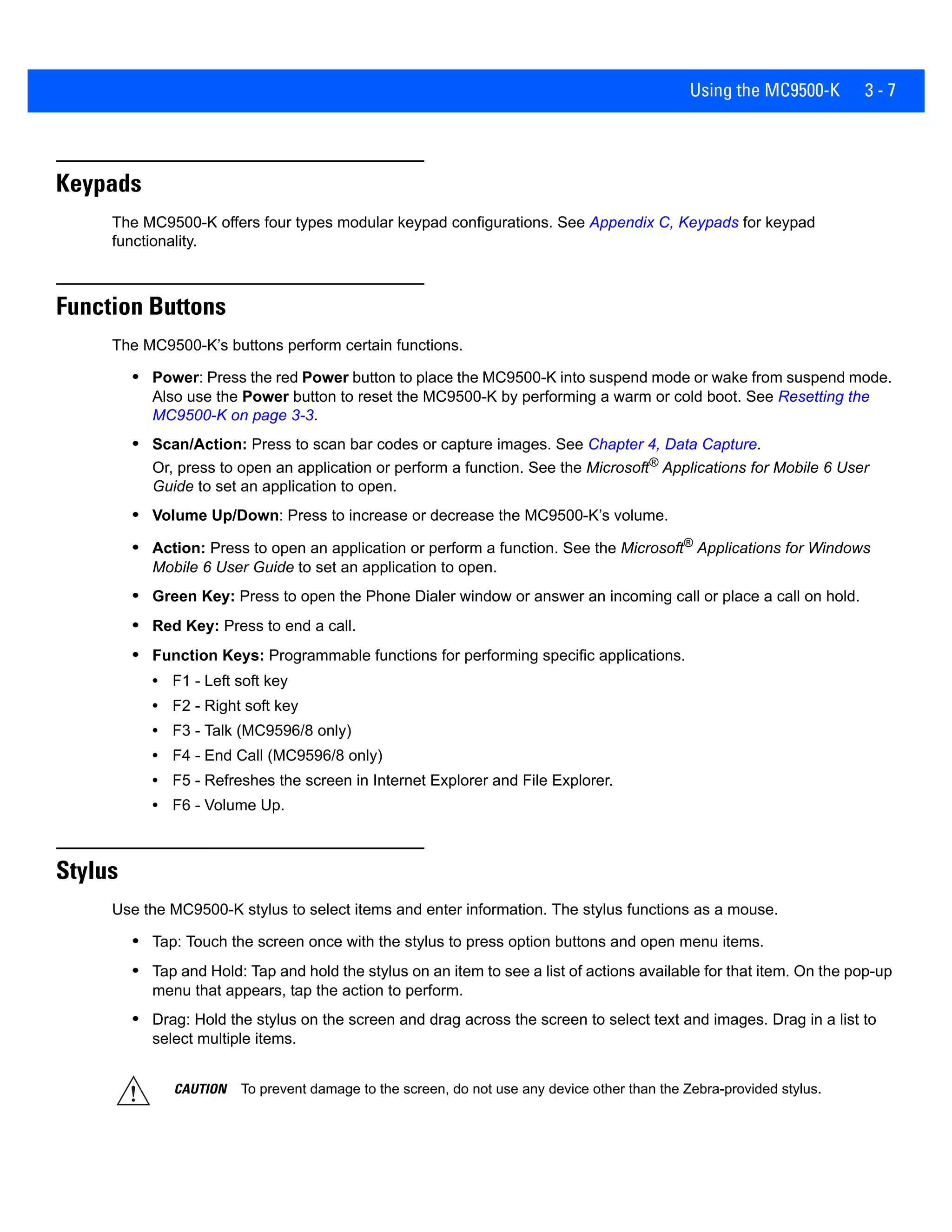 Using the MC9500-K 3 - 7
Keypads
The MC9500-K offers four types modular keypad configurations. See Appendix C, Keypads for keypad
functionality.
Function Buttons
The MC9500-K’s buttons perform certain functions.
• Power: Press the red Power button to place the MC9500-K into suspend mode or wake from suspend mode.
Also use the Power button to reset the MC9500-K by performing a warm or cold boot. See Resetting the
MC9500-K on page 3-3.
• Scan/Action: Press to scan bar codes or capture images. See Chapter 4, Data Capture.
Or, press to open an application or perform a function. See the Microsoft® Applications for Mobile 6 User
Guide to set an application to open.
• Volume Up/Down: Press to increase or decrease the MC9500-K’s volume.
• Action: Press to open an application or perform a function. See the Microsoft®
Applications for Windows
Mobile 6 User Guide to set an application to open.
• Green Key: Press to open the Phone Dialer window or answer an incoming call or place a call on hold.
• Red Key: Press to end a call.
• Function Keys: Programmable functions for performing specific applications.
• F1 - Left soft key
• F2 - Right soft key
• F3 - Talk (MC9596/8 only)
• F4 - End Call (MC9596/8 only)
• F5 - Refreshes the screen in Internet Explorer and File Explorer.
• F6 - Volume Up.
Stylus
Use the MC9500-K stylus to select items and enter information. The stylus functions as a mouse.
• Tap: Touch the screen once with the stylus to press option buttons and open menu items.
• Tap and Hold: Tap and hold the stylus on an item to see a list of actions available for that item. On the pop-up
menu that appears, tap the action to perform.
• Drag: Hold the stylus on the screen and drag across the screen to select text and images. Drag in a list to
select multiple items.
CAUTION To prevent damage to the screen, do not use any device other than the Zebra-provided stylus.
 