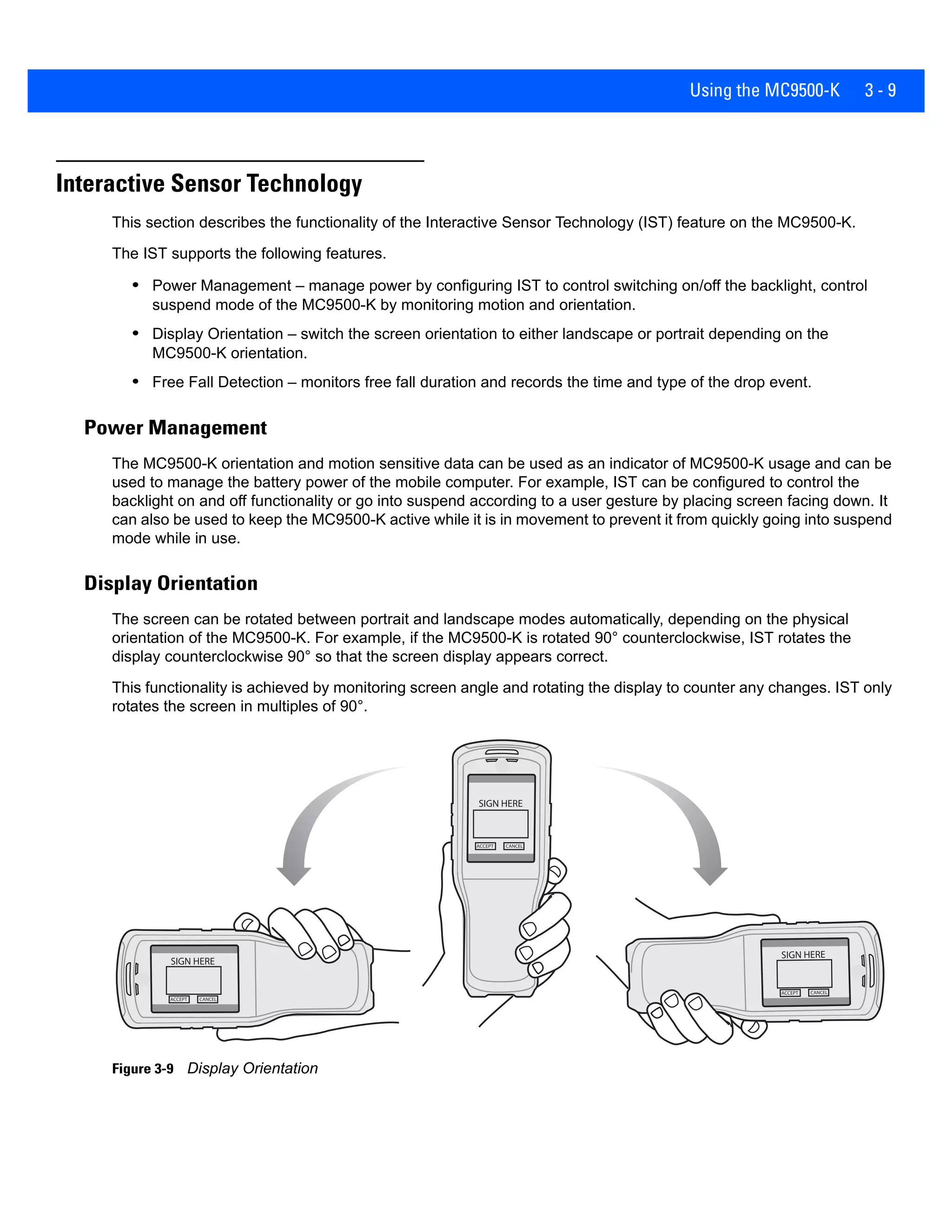Using the MC9500-K 3 - 9
Interactive Sensor Technology
This section describes the functionality of the Interactive Sensor Technology (IST) feature on the MC9500-K.
The IST supports the following features.
• Power Management – manage power by configuring IST to control switching on/off the backlight, control
suspend mode of the MC9500-K by monitoring motion and orientation.
• Display Orientation – switch the screen orientation to either landscape or portrait depending on the
MC9500-K orientation.
• Free Fall Detection – monitors free fall duration and records the time and type of the drop event.
Power Management
The MC9500-K orientation and motion sensitive data can be used as an indicator of MC9500-K usage and can be
used to manage the battery power of the mobile computer. For example, IST can be configured to control the
backlight on and off functionality or go into suspend according to a user gesture by placing screen facing down. It
can also be used to keep the MC9500-K active while it is in movement to prevent it from quickly going into suspend
mode while in use.
Display Orientation
The screen can be rotated between portrait and landscape modes automatically, depending on the physical
orientation of the MC9500-K. For example, if the MC9500-K is rotated 90° counterclockwise, IST rotates the
display counterclockwise 90° so that the screen display appears correct.
This functionality is achieved by monitoring screen angle and rotating the display to counter any changes. IST only
rotates the screen in multiples of 90°.
Figure 3-9 Display Orientation
 