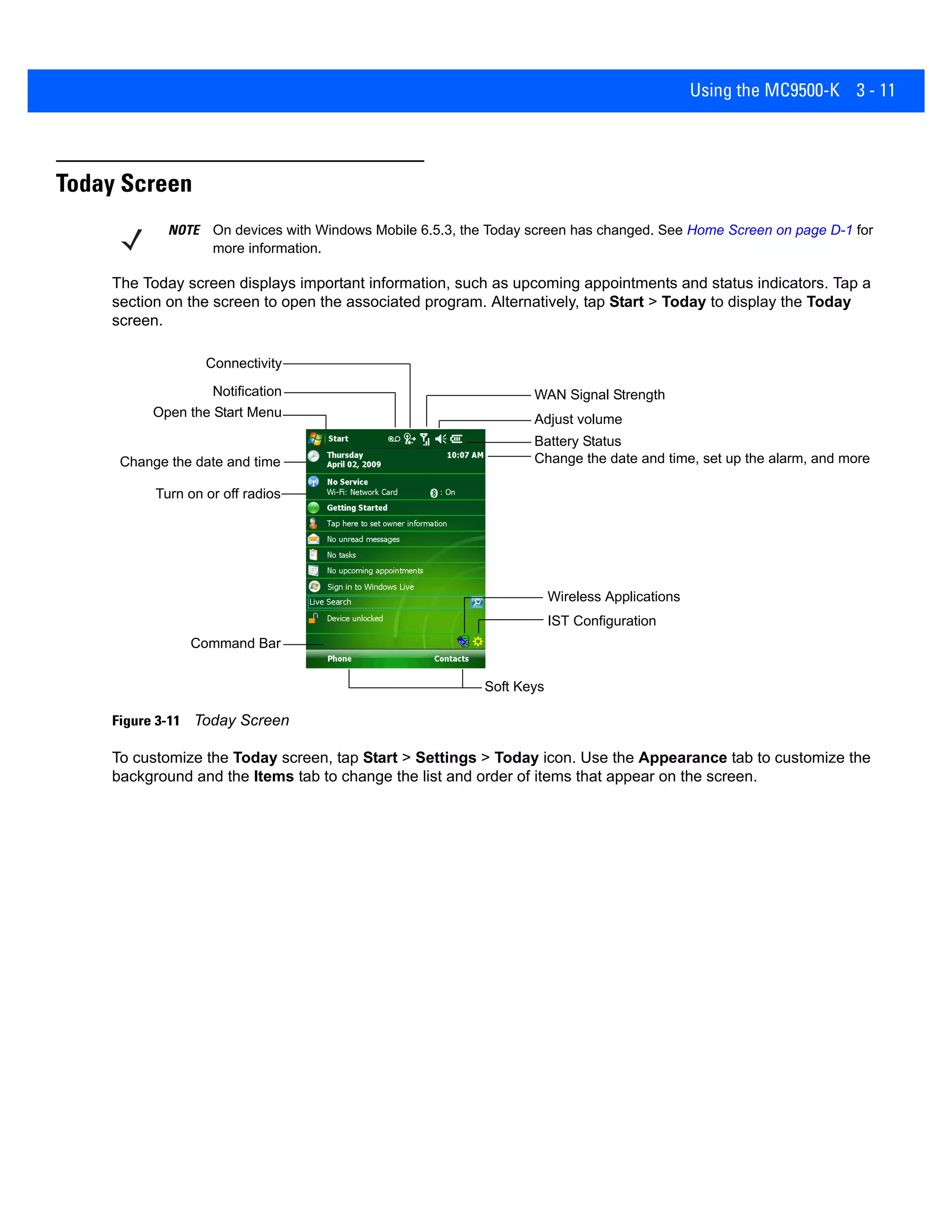 Using the MC9500-K 3 - 11
Today Screen
The Today screen displays important information, such as upcoming appointments and status indicators. Tap a
section on the screen to open the associated program. Alternatively, tap Start > Today to display the Today
screen.
Figure 3-11 Today Screen
To customize the Today screen, tap Start > Settings > Today icon. Use the Appearance tab to customize the
background and the Items tab to change the list and order of items that appear on the screen.
NOTE On devices with Windows Mobile 6.5.3, the Today screen has changed. See Home Screen on page D-1 for
more information.
Open the Start Menu
Adjust volume
Change the date and time
Soft Keys
Battery Status
Command Bar
WAN Signal Strength
Turn on or off radios
Change the date and time, set up the alarm, and more
IST Configuration
Wireless Applications
Notification
Connectivity
 