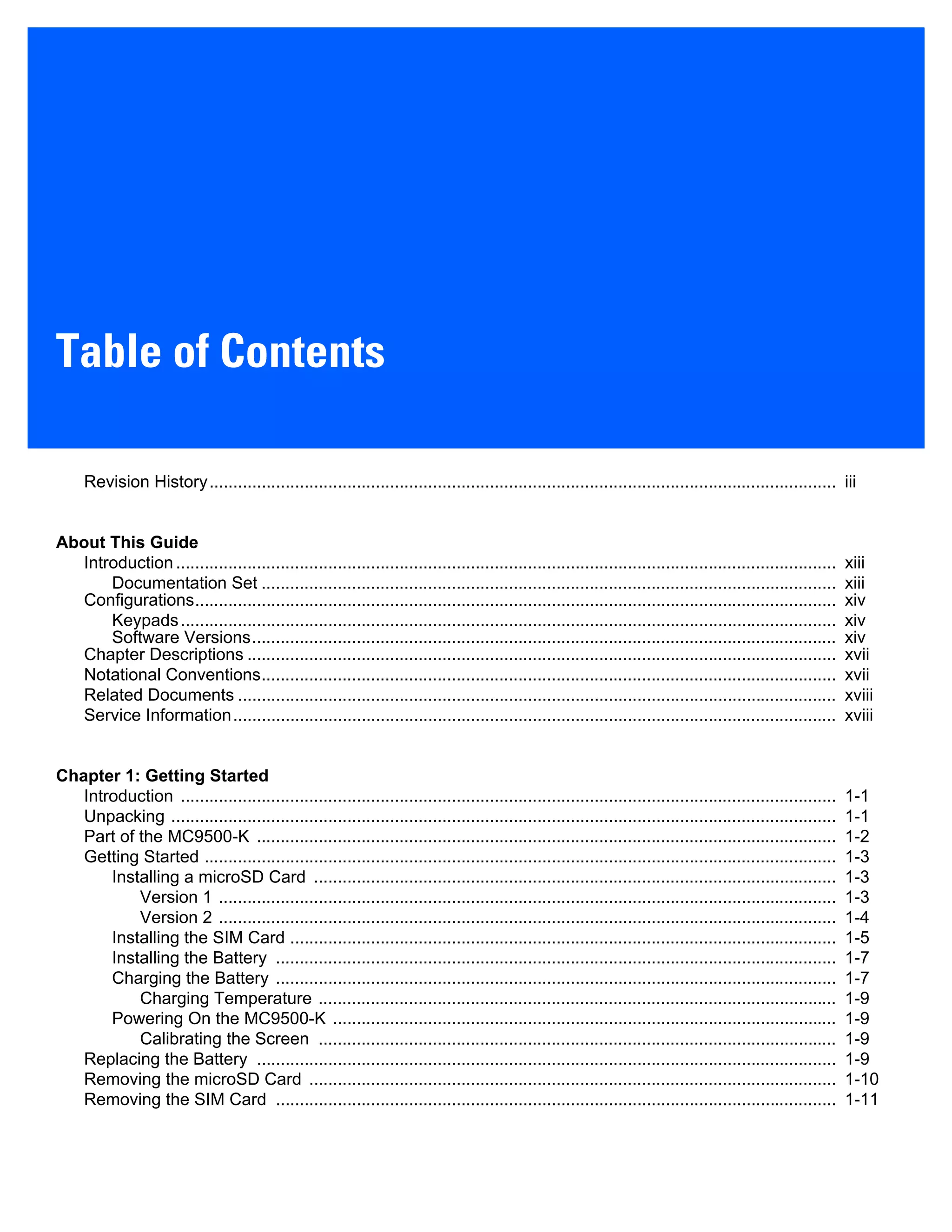 Table of Contents
Revision History.................................................................................................................................... iii
About This Guide
Introduction........................................................................................................................................... xiii
Documentation Set ......................................................................................................................... xiii
Configurations....................................................................................................................................... xiv
Keypads.......................................................................................................................................... xiv
Software Versions........................................................................................................................... xiv
Chapter Descriptions ............................................................................................................................ xvii
Notational Conventions......................................................................................................................... xvii
Related Documents .............................................................................................................................. xviii
Service Information............................................................................................................................... xviii
Chapter 1: Getting Started
Introduction .......................................................................................................................................... 1-1
Unpacking ............................................................................................................................................ 1-1
Part of the MC9500-K .......................................................................................................................... 1-2
Getting Started ..................................................................................................................................... 1-3
Installing a microSD Card .............................................................................................................. 1-3
Version 1 .................................................................................................................................. 1-3
Version 2 .................................................................................................................................. 1-4
Installing the SIM Card ................................................................................................................... 1-5
Installing the Battery ...................................................................................................................... 1-7
Charging the Battery ...................................................................................................................... 1-7
Charging Temperature ............................................................................................................. 1-9
Powering On the MC9500-K .......................................................................................................... 1-9
Calibrating the Screen ............................................................................................................. 1-9
Replacing the Battery .......................................................................................................................... 1-9
Removing the microSD Card ............................................................................................................... 1-10
Removing the SIM Card ...................................................................................................................... 1-11
 
