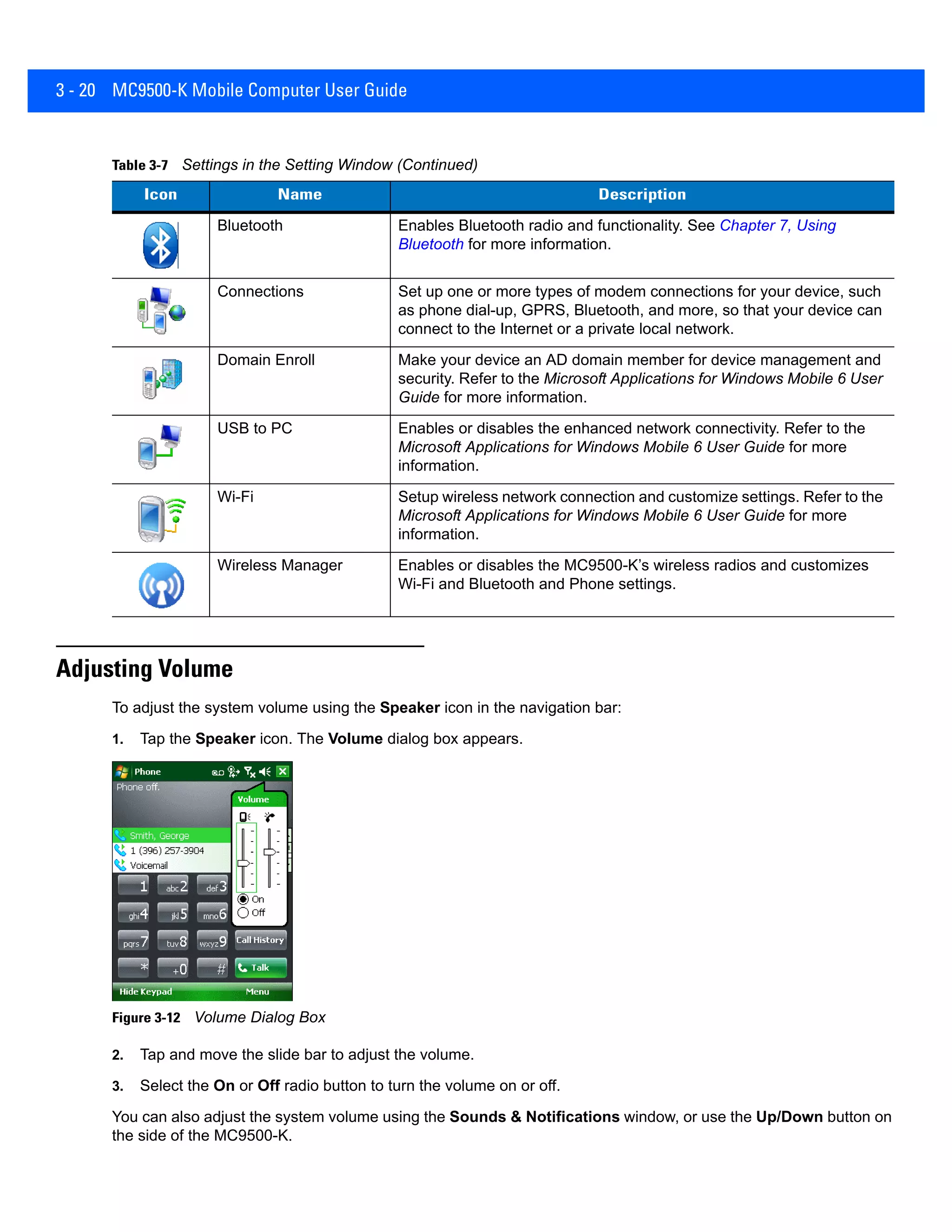3 - 20 MC9500-K Mobile Computer User Guide
Adjusting Volume
To adjust the system volume using the Speaker icon in the navigation bar:
1. Tap the Speaker icon. The Volume dialog box appears.
Figure 3-12 Volume Dialog Box
2. Tap and move the slide bar to adjust the volume.
3. Select the On or Off radio button to turn the volume on or off.
You can also adjust the system volume using the Sounds & Notifications window, or use the Up/Down button on
the side of the MC9500-K.
Bluetooth Enables Bluetooth radio and functionality. See Chapter 7, Using
Bluetooth for more information.
Connections Set up one or more types of modem connections for your device, such
as phone dial-up, GPRS, Bluetooth, and more, so that your device can
connect to the Internet or a private local network.
Domain Enroll Make your device an AD domain member for device management and
security. Refer to the Microsoft Applications for Windows Mobile 6 User
Guide for more information.
USB to PC Enables or disables the enhanced network connectivity. Refer to the
Microsoft Applications for Windows Mobile 6 User Guide for more
information.
Wi-Fi Setup wireless network connection and customize settings. Refer to the
Microsoft Applications for Windows Mobile 6 User Guide for more
information.
Wireless Manager Enables or disables the MC9500-K’s wireless radios and customizes
Wi-Fi and Bluetooth and Phone settings.
Table 3-7 Settings in the Setting Window (Continued)
Icon Name Description
 