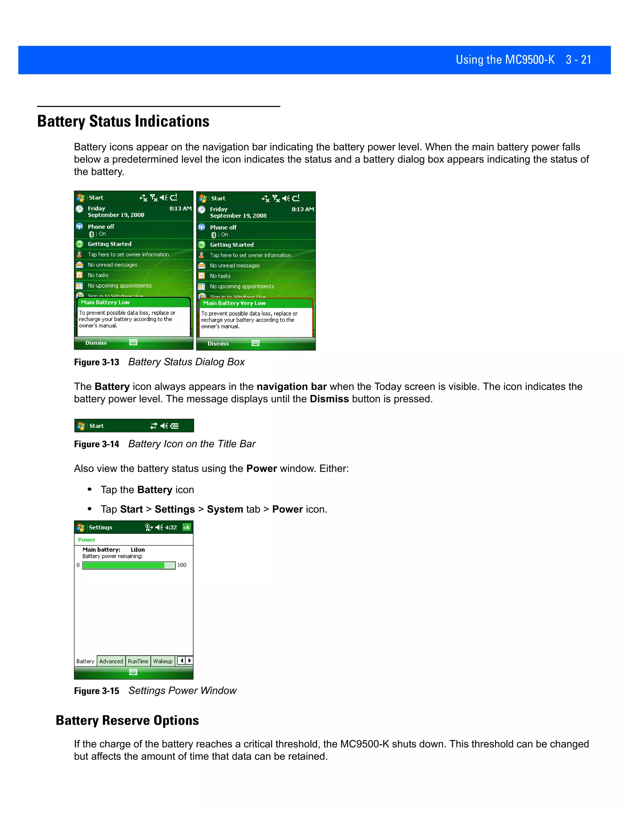 Using the MC9500-K 3 - 21
Battery Status Indications
Battery icons appear on the navigation bar indicating the battery power level. When the main battery power falls
below a predetermined level the icon indicates the status and a battery dialog box appears indicating the status of
the battery.
Figure 3-13 Battery Status Dialog Box
The Battery icon always appears in the navigation bar when the Today screen is visible. The icon indicates the
battery power level. The message displays until the Dismiss button is pressed.
Figure 3-14 Battery Icon on the Title Bar
Also view the battery status using the Power window. Either:
• Tap the Battery icon
• Tap Start > Settings > System tab > Power icon.
Figure 3-15 Settings Power Window
Battery Reserve Options
If the charge of the battery reaches a critical threshold, the MC9500-K shuts down. This threshold can be changed
but affects the amount of time that data can be retained.
 