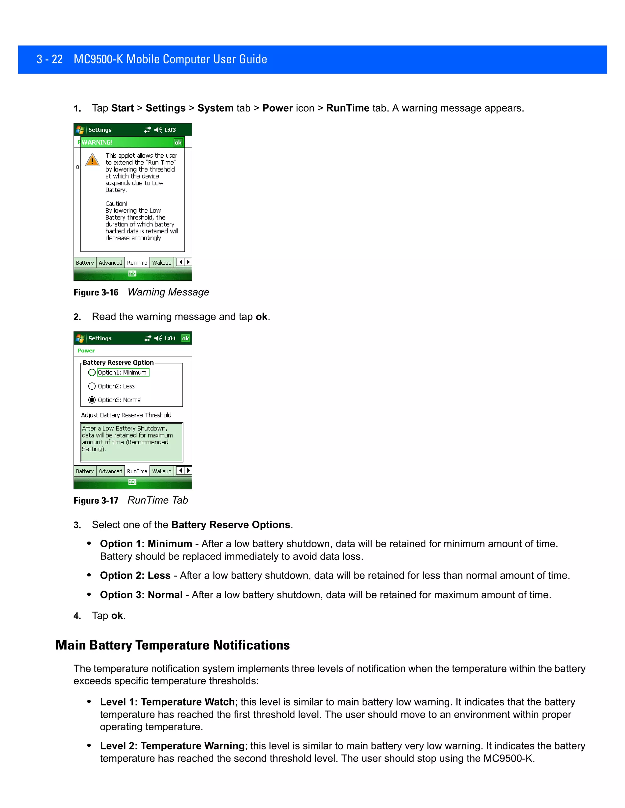 3 - 22 MC9500-K Mobile Computer User Guide
1. Tap Start > Settings > System tab > Power icon > RunTime tab. A warning message appears.
Figure 3-16 Warning Message
2. Read the warning message and tap ok.
Figure 3-17 RunTime Tab
3. Select one of the Battery Reserve Options.
• Option 1: Minimum - After a low battery shutdown, data will be retained for minimum amount of time.
Battery should be replaced immediately to avoid data loss.
• Option 2: Less - After a low battery shutdown, data will be retained for less than normal amount of time.
• Option 3: Normal - After a low battery shutdown, data will be retained for maximum amount of time.
4. Tap ok.
Main Battery Temperature Notifications
The temperature notification system implements three levels of notification when the temperature within the battery
exceeds specific temperature thresholds:
• Level 1: Temperature Watch; this level is similar to main battery low warning. It indicates that the battery
temperature has reached the first threshold level. The user should move to an environment within proper
operating temperature.
• Level 2: Temperature Warning; this level is similar to main battery very low warning. It indicates the battery
temperature has reached the second threshold level. The user should stop using the MC9500-K.
 