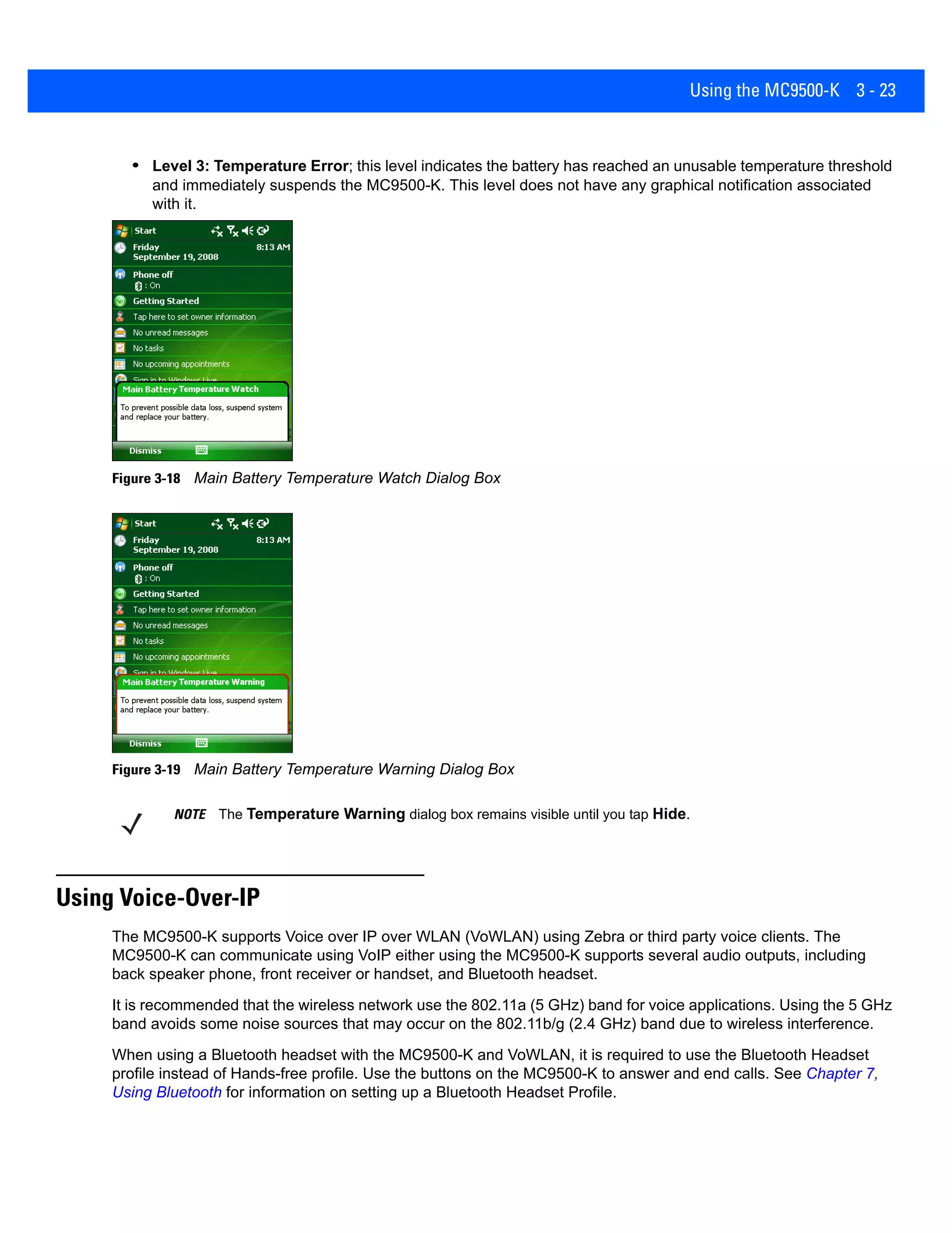 Using the MC9500-K 3 - 23
• Level 3: Temperature Error; this level indicates the battery has reached an unusable temperature threshold
and immediately suspends the MC9500-K. This level does not have any graphical notification associated
with it.
Figure 3-18 Main Battery Temperature Watch Dialog Box
Figure 3-19 Main Battery Temperature Warning Dialog Box
Using Voice-Over-IP
The MC9500-K supports Voice over IP over WLAN (VoWLAN) using Zebra or third party voice clients. The
MC9500-K can communicate using VoIP either using the MC9500-K supports several audio outputs, including
back speaker phone, front receiver or handset, and Bluetooth headset.
It is recommended that the wireless network use the 802.11a (5 GHz) band for voice applications. Using the 5 GHz
band avoids some noise sources that may occur on the 802.11b/g (2.4 GHz) band due to wireless interference.
When using a Bluetooth headset with the MC9500-K and VoWLAN, it is required to use the Bluetooth Headset
profile instead of Hands-free profile. Use the buttons on the MC9500-K to answer and end calls. See Chapter 7,
Using Bluetooth for information on setting up a Bluetooth Headset Profile.
NOTE The Temperature Warning dialog box remains visible until you tap Hide.
 