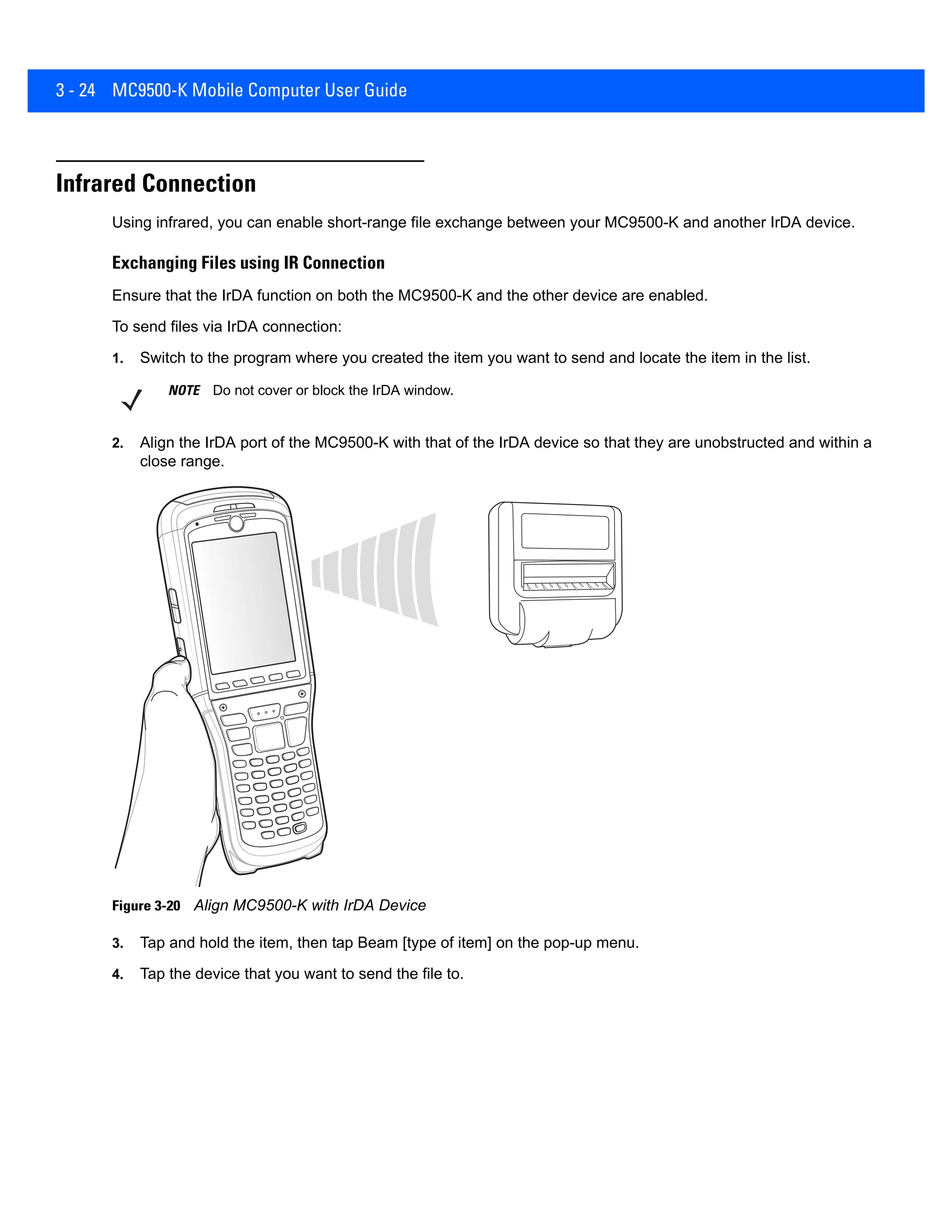 3 - 24 MC9500-K Mobile Computer User Guide
Infrared Connection
Using infrared, you can enable short-range file exchange between your MC9500-K and another IrDA device.
Exchanging Files using IR Connection
Ensure that the IrDA function on both the MC9500-K and the other device are enabled.
To send files via IrDA connection:
1. Switch to the program where you created the item you want to send and locate the item in the list.
2. Align the IrDA port of the MC9500-K with that of the IrDA device so that they are unobstructed and within a
close range.
Figure 3-20 Align MC9500-K with IrDA Device
3. Tap and hold the item, then tap Beam [type of item] on the pop-up menu.
4. Tap the device that you want to send the file to.
NOTE Do not cover or block the IrDA window.
 