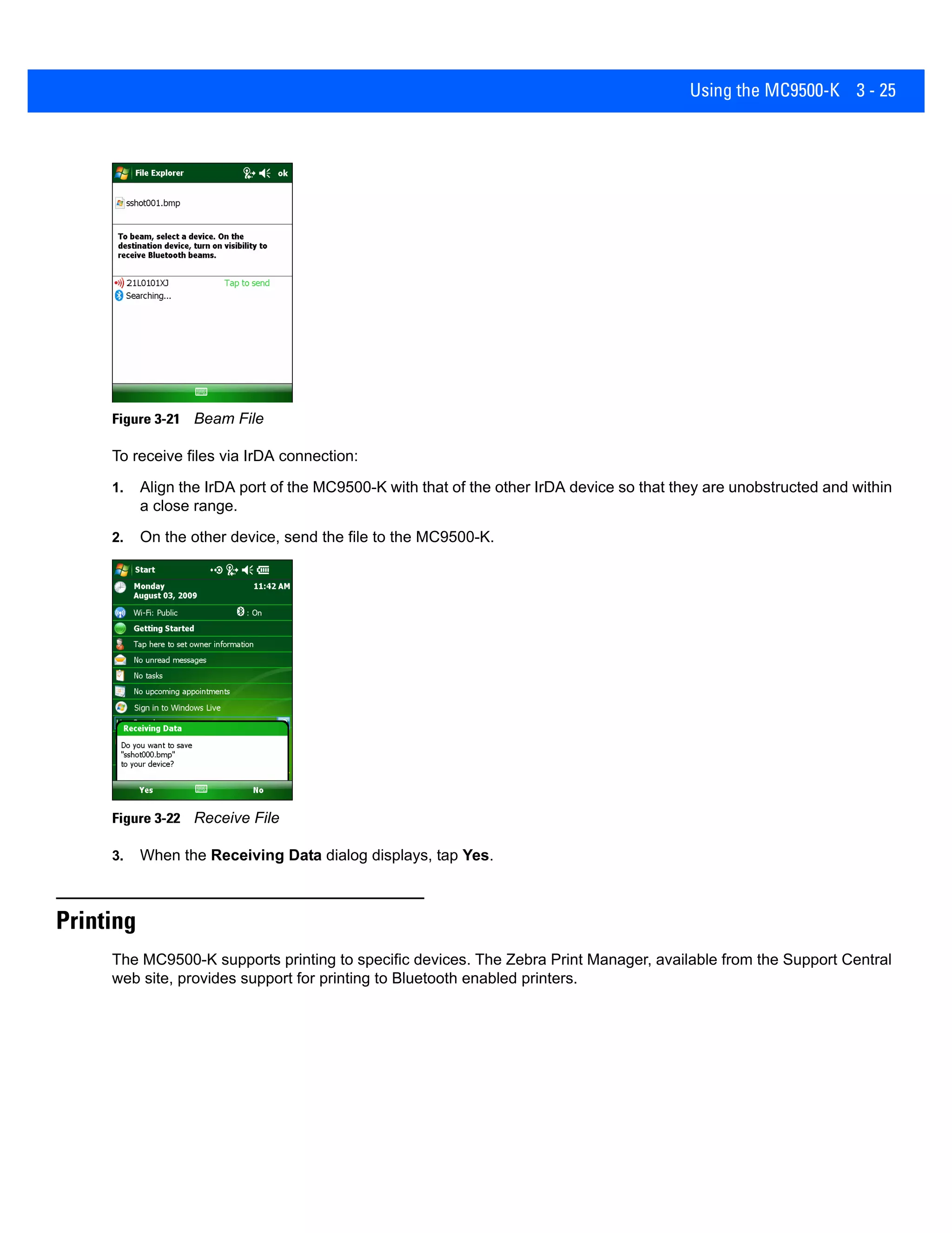 Using the MC9500-K 3 - 25
Figure 3-21 Beam File
To receive files via IrDA connection:
1. Align the IrDA port of the MC9500-K with that of the other IrDA device so that they are unobstructed and within
a close range.
2. On the other device, send the file to the MC9500-K.
Figure 3-22 Receive File
3. When the Receiving Data dialog displays, tap Yes.
Printing
The MC9500-K supports printing to specific devices. The Zebra Print Manager, available from the Support Central
web site, provides support for printing to Bluetooth enabled printers.
 