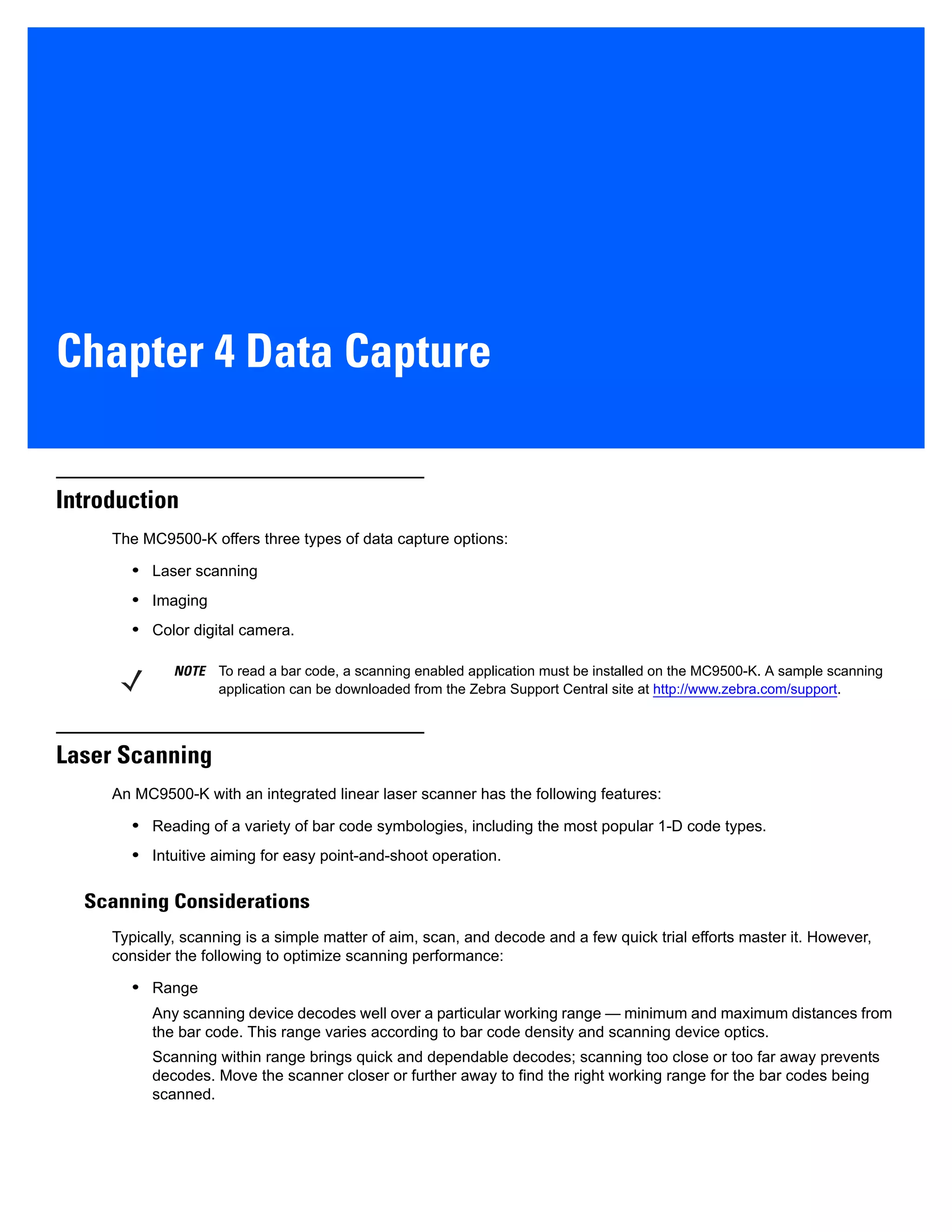 Chapter 4 Data Capture
Introduction
The MC9500-K offers three types of data capture options:
• Laser scanning
• Imaging
• Color digital camera.
Laser Scanning
An MC9500-K with an integrated linear laser scanner has the following features:
• Reading of a variety of bar code symbologies, including the most popular 1-D code types.
• Intuitive aiming for easy point-and-shoot operation.
Scanning Considerations
Typically, scanning is a simple matter of aim, scan, and decode and a few quick trial efforts master it. However,
consider the following to optimize scanning performance:
• Range
Any scanning device decodes well over a particular working range — minimum and maximum distances from
the bar code. This range varies according to bar code density and scanning device optics.
Scanning within range brings quick and dependable decodes; scanning too close or too far away prevents
decodes. Move the scanner closer or further away to find the right working range for the bar codes being
scanned.
NOTE To read a bar code, a scanning enabled application must be installed on the MC9500-K. A sample scanning
application can be downloaded from the Zebra Support Central site at http://www.zebra.com/support.
 