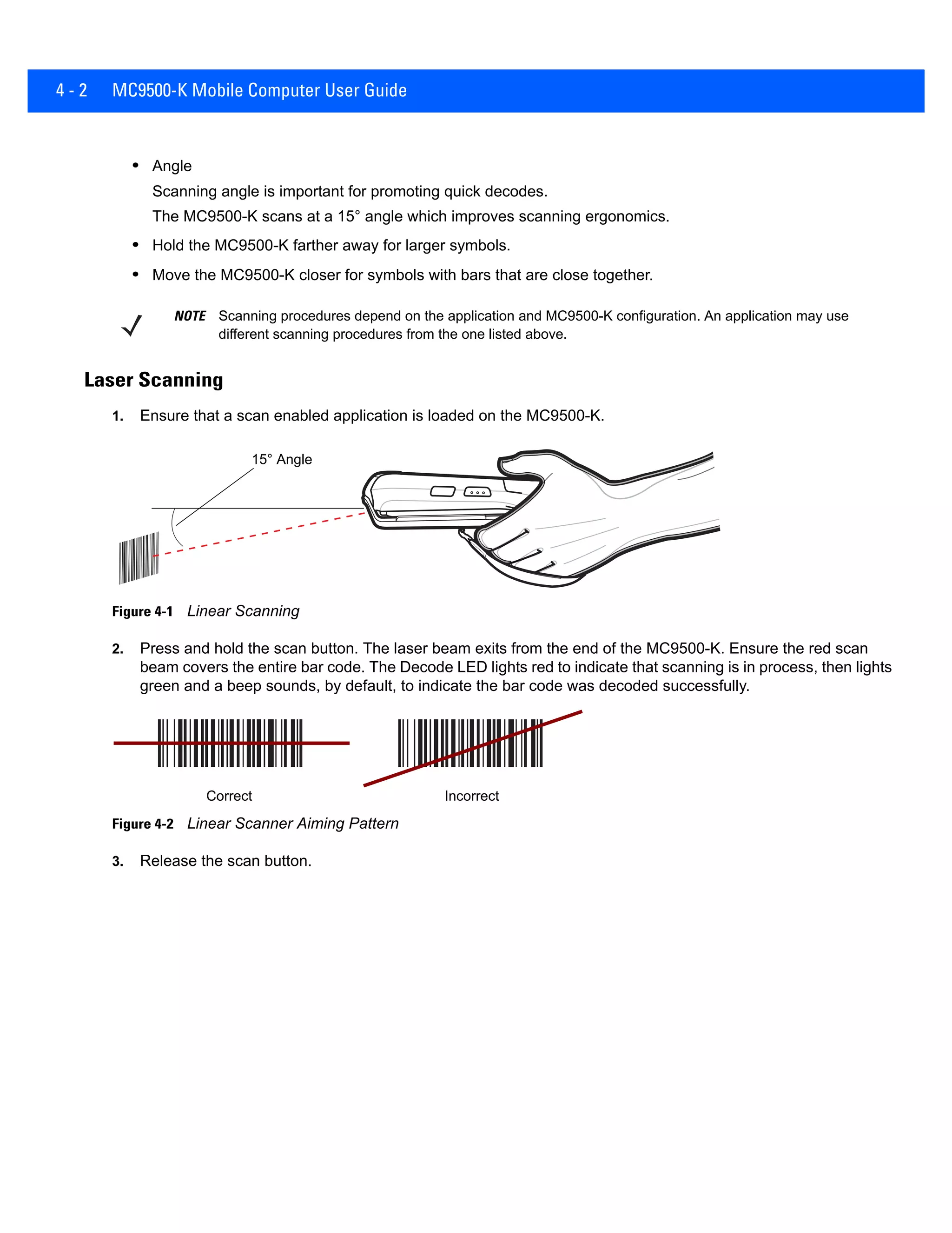 4 - 2 MC9500-K Mobile Computer User Guide
• Angle
Scanning angle is important for promoting quick decodes.
The MC9500-K scans at a 15° angle which improves scanning ergonomics.
• Hold the MC9500-K farther away for larger symbols.
• Move the MC9500-K closer for symbols with bars that are close together.
Laser Scanning
1. Ensure that a scan enabled application is loaded on the MC9500-K.
Figure 4-1 Linear Scanning
2. Press and hold the scan button. The laser beam exits from the end of the MC9500-K. Ensure the red scan
beam covers the entire bar code. The Decode LED lights red to indicate that scanning is in process, then lights
green and a beep sounds, by default, to indicate the bar code was decoded successfully.
Figure 4-2 Linear Scanner Aiming Pattern
3. Release the scan button.
NOTE Scanning procedures depend on the application and MC9500-K configuration. An application may use
different scanning procedures from the one listed above.
15° Angle
Correct Incorrect
 