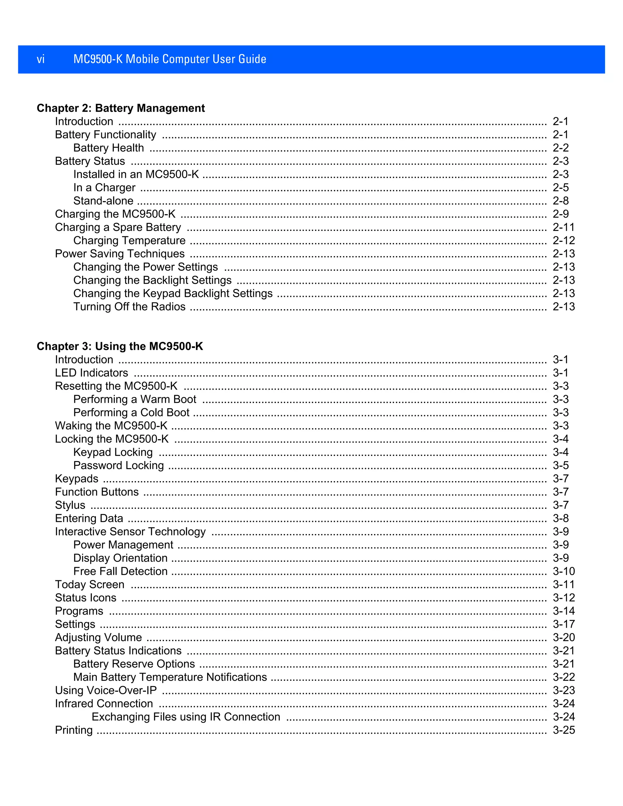 vi MC9500-K Mobile Computer User Guide
Chapter 2: Battery Management
Introduction .......................................................................................................................................... 2-1
Battery Functionality ............................................................................................................................ 2-1
Battery Health ................................................................................................................................ 2-2
Battery Status ...................................................................................................................................... 2-3
Installed in an MC9500-K ............................................................................................................... 2-3
In a Charger ................................................................................................................................... 2-5
Stand-alone .................................................................................................................................... 2-8
Charging the MC9500-K ...................................................................................................................... 2-9
Charging a Spare Battery .................................................................................................................... 2-11
Charging Temperature ................................................................................................................... 2-12
Power Saving Techniques ................................................................................................................... 2-13
Changing the Power Settings ........................................................................................................ 2-13
Changing the Backlight Settings .................................................................................................... 2-13
Changing the Keypad Backlight Settings ....................................................................................... 2-13
Turning Off the Radios ................................................................................................................... 2-13
Chapter 3: Using the MC9500-K
Introduction .......................................................................................................................................... 3-1
LED Indicators ..................................................................................................................................... 3-1
Resetting the MC9500-K ..................................................................................................................... 3-3
Performing a Warm Boot ............................................................................................................... 3-3
Performing a Cold Boot .................................................................................................................. 3-3
Waking the MC9500-K ......................................................................................................................... 3-3
Locking the MC9500-K ........................................................................................................................ 3-4
Keypad Locking ............................................................................................................................. 3-4
Password Locking .......................................................................................................................... 3-5
Keypads ............................................................................................................................................... 3-7
Function Buttons .................................................................................................................................. 3-7
Stylus ................................................................................................................................................... 3-7
Entering Data ....................................................................................................................................... 3-8
Interactive Sensor Technology ............................................................................................................ 3-9
Power Management ....................................................................................................................... 3-9
Display Orientation ......................................................................................................................... 3-9
Free Fall Detection ......................................................................................................................... 3-10
Today Screen ...................................................................................................................................... 3-11
Status Icons ......................................................................................................................................... 3-12
Programs ............................................................................................................................................. 3-14
Settings ................................................................................................................................................ 3-17
Adjusting Volume ................................................................................................................................. 3-20
Battery Status Indications .................................................................................................................... 3-21
Battery Reserve Options ................................................................................................................ 3-21
Main Battery Temperature Notifications ......................................................................................... 3-22
Using Voice-Over-IP ............................................................................................................................ 3-23
Infrared Connection ............................................................................................................................. 3-24
Exchanging Files using IR Connection .................................................................................... 3-24
Printing ................................................................................................................................................. 3-25
 