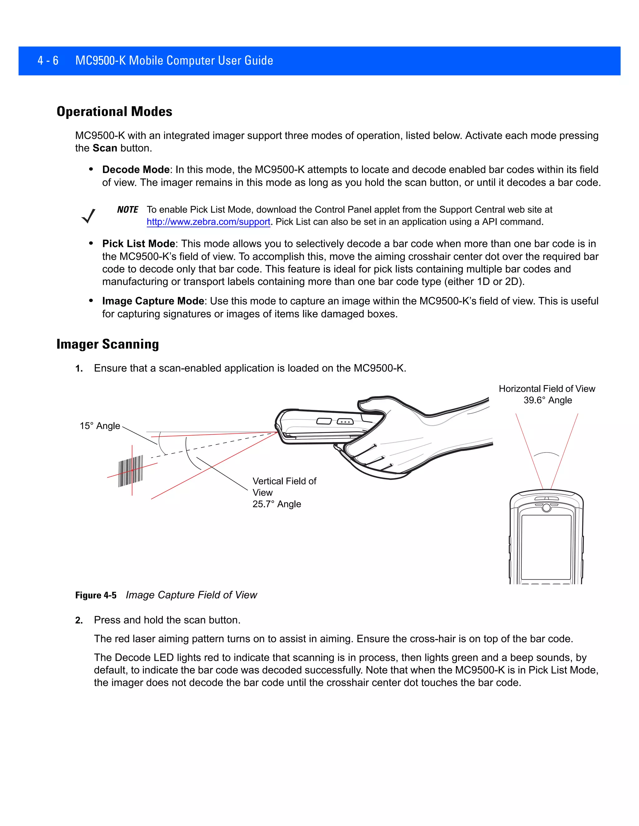 4 - 6 MC9500-K Mobile Computer User Guide
Operational Modes
MC9500-K with an integrated imager support three modes of operation, listed below. Activate each mode pressing
the Scan button.
• Decode Mode: In this mode, the MC9500-K attempts to locate and decode enabled bar codes within its field
of view. The imager remains in this mode as long as you hold the scan button, or until it decodes a bar code.
• Pick List Mode: This mode allows you to selectively decode a bar code when more than one bar code is in
the MC9500-K’s field of view. To accomplish this, move the aiming crosshair center dot over the required bar
code to decode only that bar code. This feature is ideal for pick lists containing multiple bar codes and
manufacturing or transport labels containing more than one bar code type (either 1D or 2D).
• Image Capture Mode: Use this mode to capture an image within the MC9500-K’s field of view. This is useful
for capturing signatures or images of items like damaged boxes.
Imager Scanning
1. Ensure that a scan-enabled application is loaded on the MC9500-K.
Figure 4-5 Image Capture Field of View
2. Press and hold the scan button.
The red laser aiming pattern turns on to assist in aiming. Ensure the cross-hair is on top of the bar code.
The Decode LED lights red to indicate that scanning is in process, then lights green and a beep sounds, by
default, to indicate the bar code was decoded successfully. Note that when the MC9500-K is in Pick List Mode,
the imager does not decode the bar code until the crosshair center dot touches the bar code.
NOTE To enable Pick List Mode, download the Control Panel applet from the Support Central web site at
http://www.zebra.com/support. Pick List can also be set in an application using a API command.
15° Angle
Vertical Field of
View
25.7° Angle
Horizontal Field of View
39.6° Angle
 