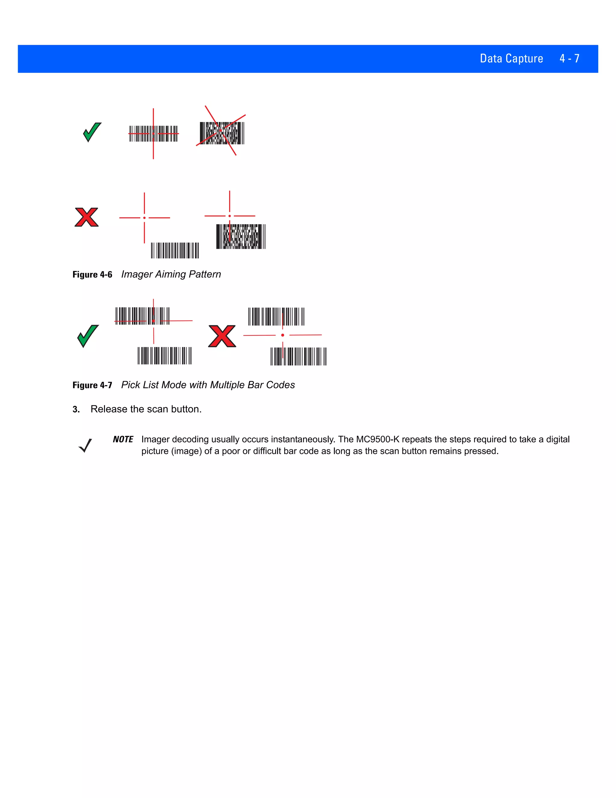 Data Capture 4 - 7
Figure 4-6 Imager Aiming Pattern
Figure 4-7 Pick List Mode with Multiple Bar Codes
3. Release the scan button.
NOTE Imager decoding usually occurs instantaneously. The MC9500-K repeats the steps required to take a digital
picture (image) of a poor or difficult bar code as long as the scan button remains pressed.
 