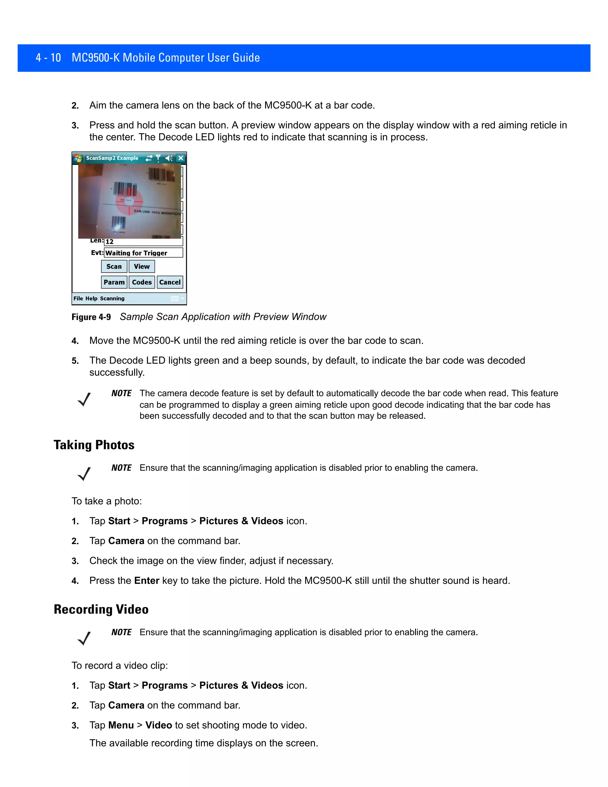4 - 10 MC9500-K Mobile Computer User Guide
2. Aim the camera lens on the back of the MC9500-K at a bar code.
3. Press and hold the scan button. A preview window appears on the display window with a red aiming reticle in
the center. The Decode LED lights red to indicate that scanning is in process.
Figure 4-9 Sample Scan Application with Preview Window
4. Move the MC9500-K until the red aiming reticle is over the bar code to scan.
5. The Decode LED lights green and a beep sounds, by default, to indicate the bar code was decoded
successfully.
Taking Photos
To take a photo:
1. Tap Start > Programs > Pictures & Videos icon.
2. Tap Camera on the command bar.
3. Check the image on the view finder, adjust if necessary.
4. Press the Enter key to take the picture. Hold the MC9500-K still until the shutter sound is heard.
Recording Video
To record a video clip:
1. Tap Start > Programs > Pictures & Videos icon.
2. Tap Camera on the command bar.
3. Tap Menu > Video to set shooting mode to video.
The available recording time displays on the screen.
NOTE The camera decode feature is set by default to automatically decode the bar code when read. This feature
can be programmed to display a green aiming reticle upon good decode indicating that the bar code has
been successfully decoded and to that the scan button may be released.
NOTE Ensure that the scanning/imaging application is disabled prior to enabling the camera.
NOTE Ensure that the scanning/imaging application is disabled prior to enabling the camera.
 