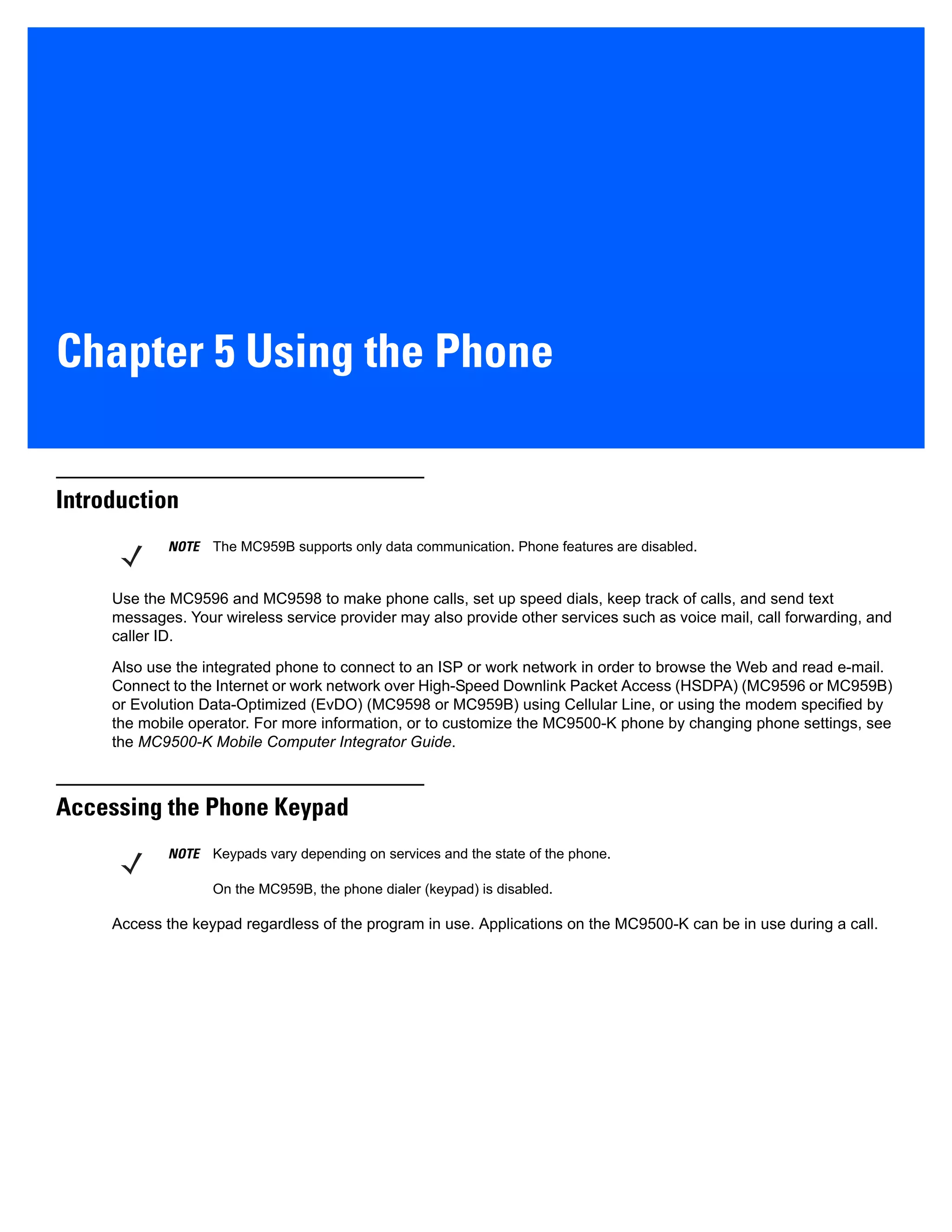 Chapter 5 Using the Phone
Introduction
Use the MC9596 and MC9598 to make phone calls, set up speed dials, keep track of calls, and send text
messages. Your wireless service provider may also provide other services such as voice mail, call forwarding, and
caller ID.
Also use the integrated phone to connect to an ISP or work network in order to browse the Web and read e-mail.
Connect to the Internet or work network over High-Speed Downlink Packet Access (HSDPA) (MC9596 or MC959B)
or Evolution Data-Optimized (EvDO) (MC9598 or MC959B) using Cellular Line, or using the modem specified by
the mobile operator. For more information, or to customize the MC9500-K phone by changing phone settings, see
the MC9500-K Mobile Computer Integrator Guide.
Accessing the Phone Keypad
Access the keypad regardless of the program in use. Applications on the MC9500-K can be in use during a call.
NOTE The MC959B supports only data communication. Phone features are disabled.
NOTE Keypads vary depending on services and the state of the phone.
On the MC959B, the phone dialer (keypad) is disabled.
 