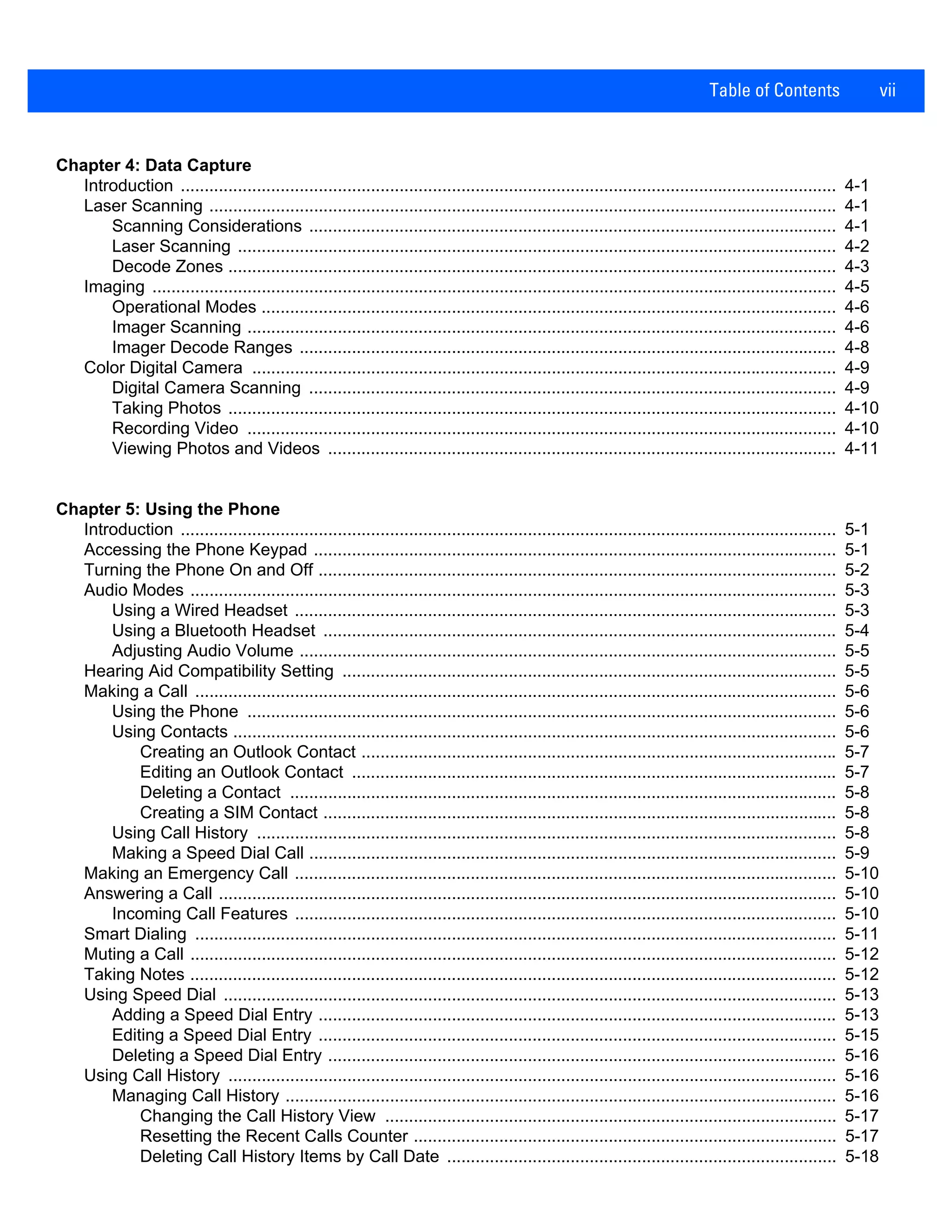 Table of Contents vii
Chapter 4: Data Capture
Introduction .......................................................................................................................................... 4-1
Laser Scanning .................................................................................................................................... 4-1
Scanning Considerations ............................................................................................................... 4-1
Laser Scanning .............................................................................................................................. 4-2
Decode Zones ................................................................................................................................ 4-3
Imaging ................................................................................................................................................ 4-5
Operational Modes ......................................................................................................................... 4-6
Imager Scanning ............................................................................................................................ 4-6
Imager Decode Ranges ................................................................................................................. 4-8
Color Digital Camera ........................................................................................................................... 4-9
Digital Camera Scanning ............................................................................................................... 4-9
Taking Photos ................................................................................................................................ 4-10
Recording Video ............................................................................................................................ 4-10
Viewing Photos and Videos ........................................................................................................... 4-11
Chapter 5: Using the Phone
Introduction .......................................................................................................................................... 5-1
Accessing the Phone Keypad .............................................................................................................. 5-1
Turning the Phone On and Off ............................................................................................................. 5-2
Audio Modes ........................................................................................................................................ 5-3
Using a Wired Headset .................................................................................................................. 5-3
Using a Bluetooth Headset ............................................................................................................ 5-4
Adjusting Audio Volume ................................................................................................................. 5-5
Hearing Aid Compatibility Setting ........................................................................................................ 5-5
Making a Call ....................................................................................................................................... 5-6
Using the Phone ............................................................................................................................ 5-6
Using Contacts ............................................................................................................................... 5-6
Creating an Outlook Contact .................................................................................................... 5-7
Editing an Outlook Contact ...................................................................................................... 5-7
Deleting a Contact ................................................................................................................... 5-8
Creating a SIM Contact ............................................................................................................ 5-8
Using Call History .......................................................................................................................... 5-8
Making a Speed Dial Call ............................................................................................................... 5-9
Making an Emergency Call .................................................................................................................. 5-10
Answering a Call .................................................................................................................................. 5-10
Incoming Call Features .................................................................................................................. 5-10
Smart Dialing ....................................................................................................................................... 5-11
Muting a Call ........................................................................................................................................ 5-12
Taking Notes ........................................................................................................................................ 5-12
Using Speed Dial ................................................................................................................................. 5-13
Adding a Speed Dial Entry ............................................................................................................. 5-13
Editing a Speed Dial Entry ............................................................................................................. 5-15
Deleting a Speed Dial Entry ........................................................................................................... 5-16
Using Call History ................................................................................................................................ 5-16
Managing Call History .................................................................................................................... 5-16
Changing the Call History View ............................................................................................... 5-17
Resetting the Recent Calls Counter ......................................................................................... 5-17
Deleting Call History Items by Call Date .................................................................................. 5-18
 