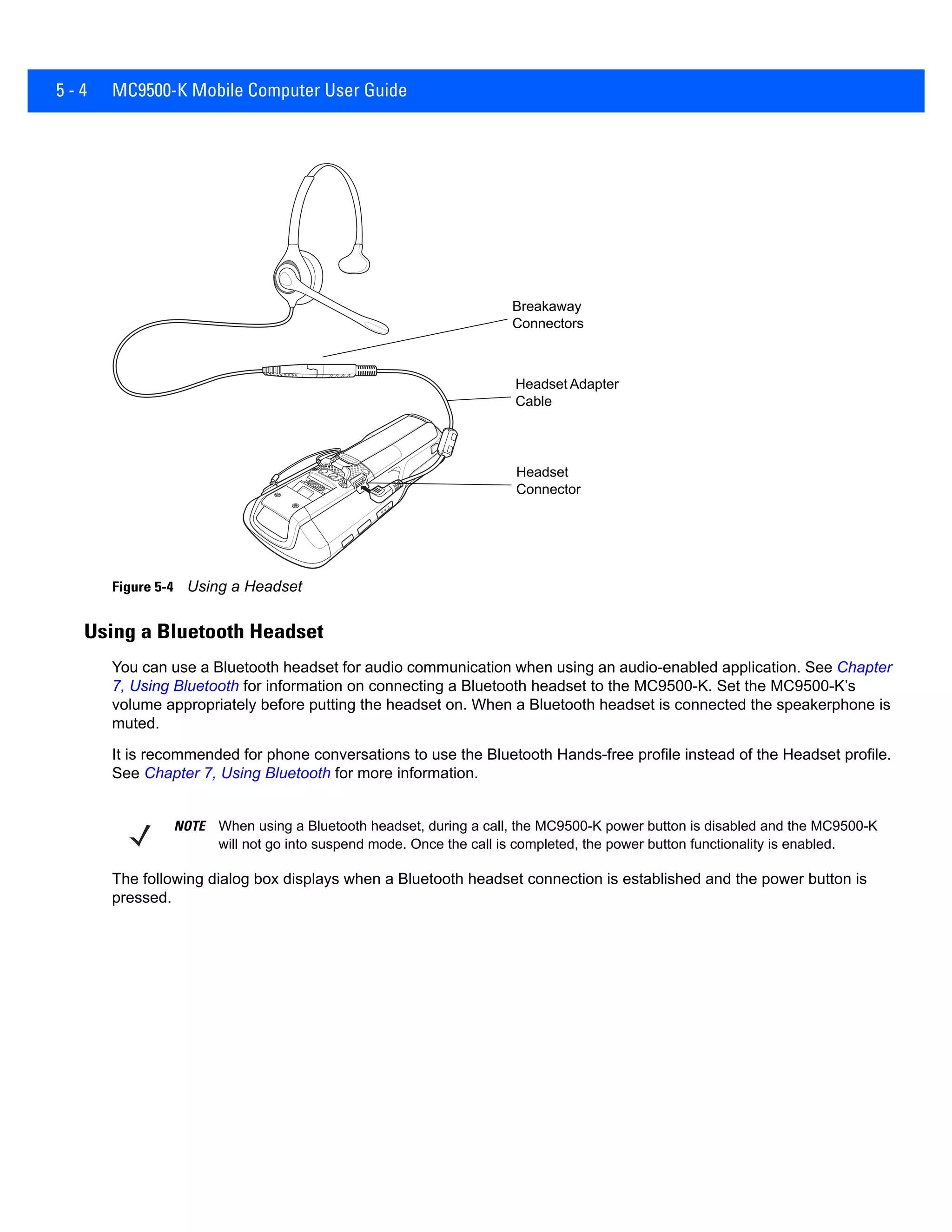 5 - 4 MC9500-K Mobile Computer User Guide
Figure 5-4 Using a Headset
Using a Bluetooth Headset
You can use a Bluetooth headset for audio communication when using an audio-enabled application. See Chapter
7, Using Bluetooth for information on connecting a Bluetooth headset to the MC9500-K. Set the MC9500-K’s
volume appropriately before putting the headset on. When a Bluetooth headset is connected the speakerphone is
muted.
It is recommended for phone conversations to use the Bluetooth Hands-free profile instead of the Headset profile.
See Chapter 7, Using Bluetooth for more information.
The following dialog box displays when a Bluetooth headset connection is established and the power button is
pressed.
Headset Adapter
Cable
Breakaway
Connectors
Headset
Connector
NOTE When using a Bluetooth headset, during a call, the MC9500-K power button is disabled and the MC9500-K
will not go into suspend mode. Once the call is completed, the power button functionality is enabled.
 