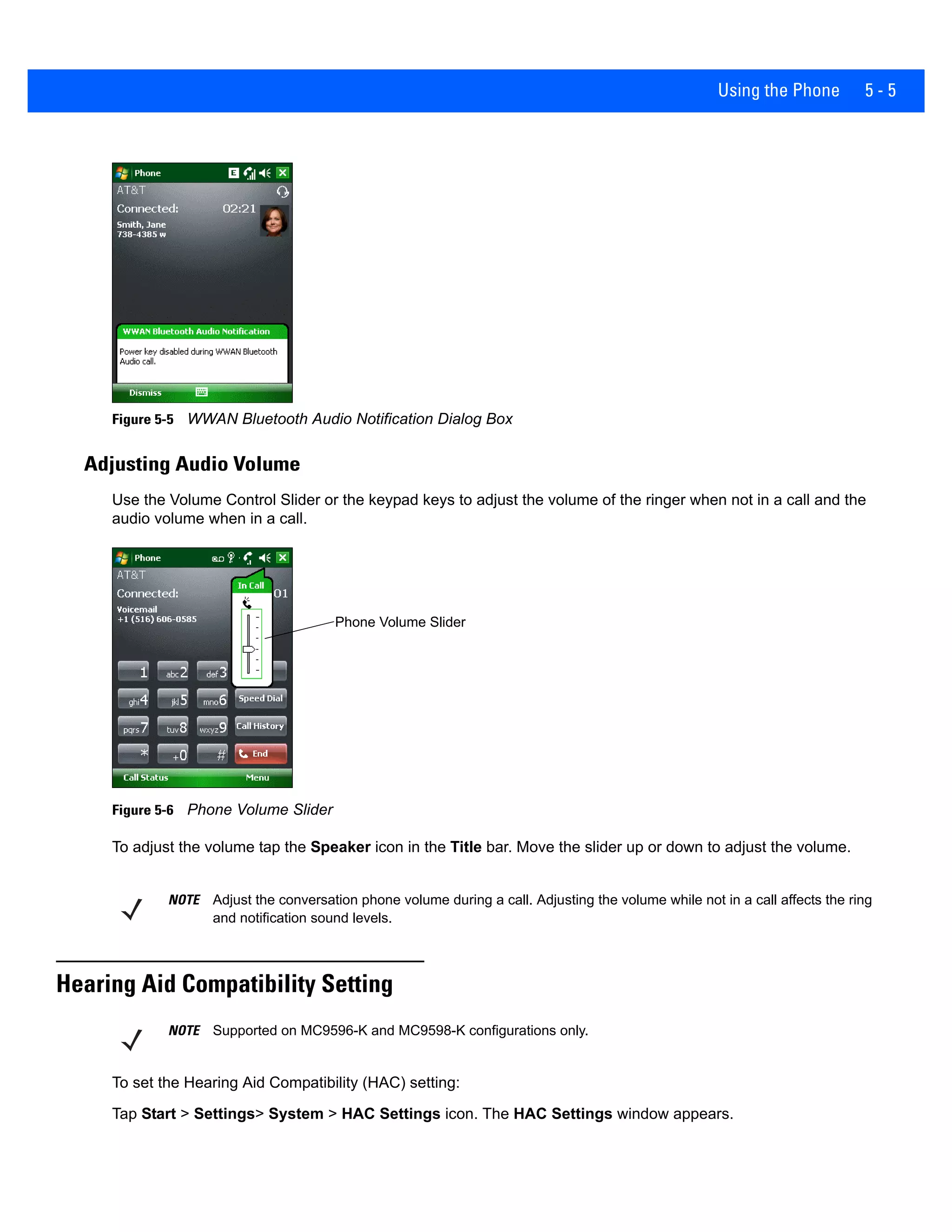 Using the Phone 5 - 5
Figure 5-5 WWAN Bluetooth Audio Notification Dialog Box
Adjusting Audio Volume
Use the Volume Control Slider or the keypad keys to adjust the volume of the ringer when not in a call and the
audio volume when in a call.
Figure 5-6 Phone Volume Slider
To adjust the volume tap the Speaker icon in the Title bar. Move the slider up or down to adjust the volume.
Hearing Aid Compatibility Setting
To set the Hearing Aid Compatibility (HAC) setting:
Tap Start > Settings> System > HAC Settings icon. The HAC Settings window appears.
Phone Volume Slider
NOTE Adjust the conversation phone volume during a call. Adjusting the volume while not in a call affects the ring
and notification sound levels.
NOTE Supported on MC9596-K and MC9598-K configurations only.
 
