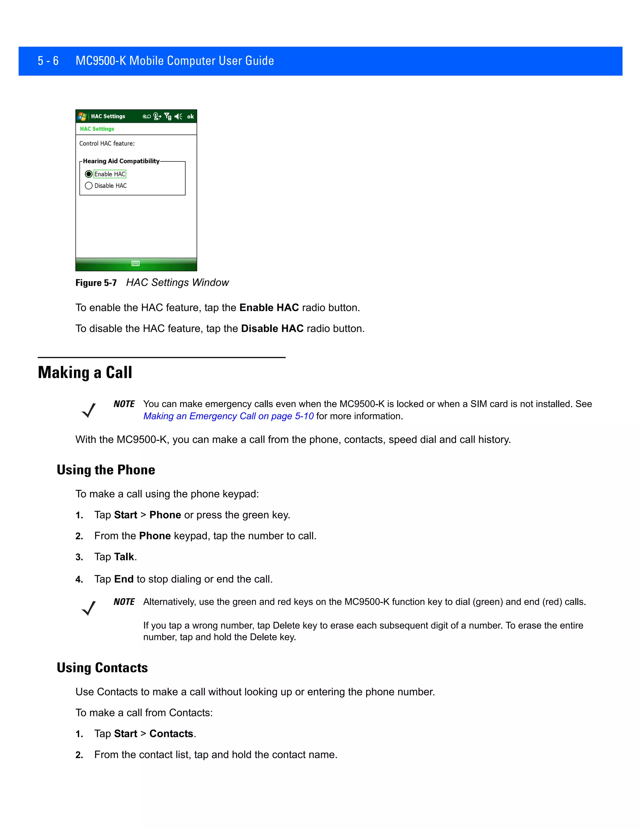 5 - 6 MC9500-K Mobile Computer User Guide
Figure 5-7 HAC Settings Window
To enable the HAC feature, tap the Enable HAC radio button.
To disable the HAC feature, tap the Disable HAC radio button.
Making a Call
With the MC9500-K, you can make a call from the phone, contacts, speed dial and call history.
Using the Phone
To make a call using the phone keypad:
1. Tap Start > Phone or press the green key.
2. From the Phone keypad, tap the number to call.
3. Tap Talk.
4. Tap End to stop dialing or end the call.
Using Contacts
Use Contacts to make a call without looking up or entering the phone number.
To make a call from Contacts:
1. Tap Start > Contacts.
2. From the contact list, tap and hold the contact name.
NOTE You can make emergency calls even when the MC9500-K is locked or when a SIM card is not installed. See
Making an Emergency Call on page 5-10 for more information.
NOTE Alternatively, use the green and red keys on the MC9500-K function key to dial (green) and end (red) calls.
If you tap a wrong number, tap Delete key to erase each subsequent digit of a number. To erase the entire
number, tap and hold the Delete key.
 