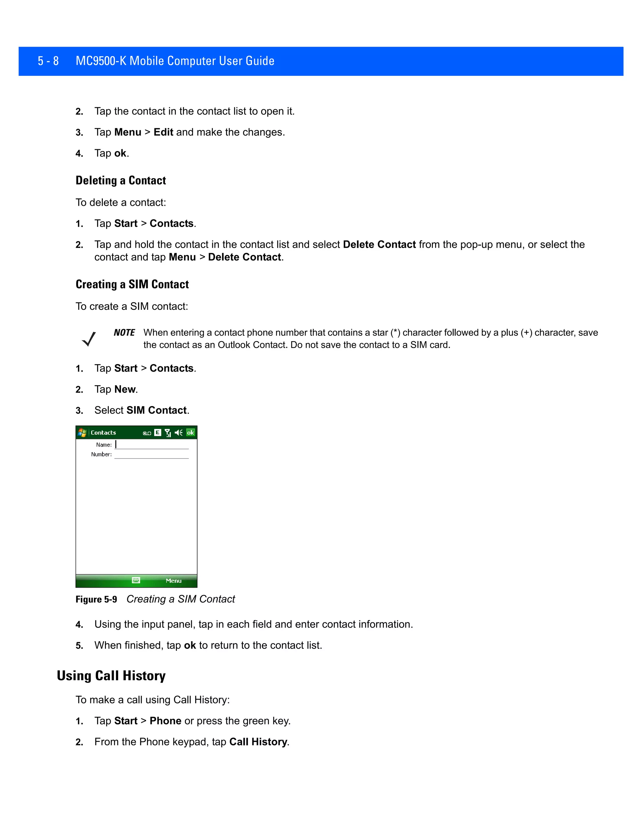 5 - 8 MC9500-K Mobile Computer User Guide
2. Tap the contact in the contact list to open it.
3. Tap Menu > Edit and make the changes.
4. Tap ok.
Deleting a Contact
To delete a contact:
1. Tap Start > Contacts.
2. Tap and hold the contact in the contact list and select Delete Contact from the pop-up menu, or select the
contact and tap Menu > Delete Contact.
Creating a SIM Contact
To create a SIM contact:
1. Tap Start > Contacts.
2. Tap New.
3. Select SIM Contact.
Figure 5-9 Creating a SIM Contact
4. Using the input panel, tap in each field and enter contact information.
5. When finished, tap ok to return to the contact list.
Using Call History
To make a call using Call History:
1. Tap Start > Phone or press the green key.
2. From the Phone keypad, tap Call History.
NOTE When entering a contact phone number that contains a star (*) character followed by a plus (+) character, save
the contact as an Outlook Contact. Do not save the contact to a SIM card.
 