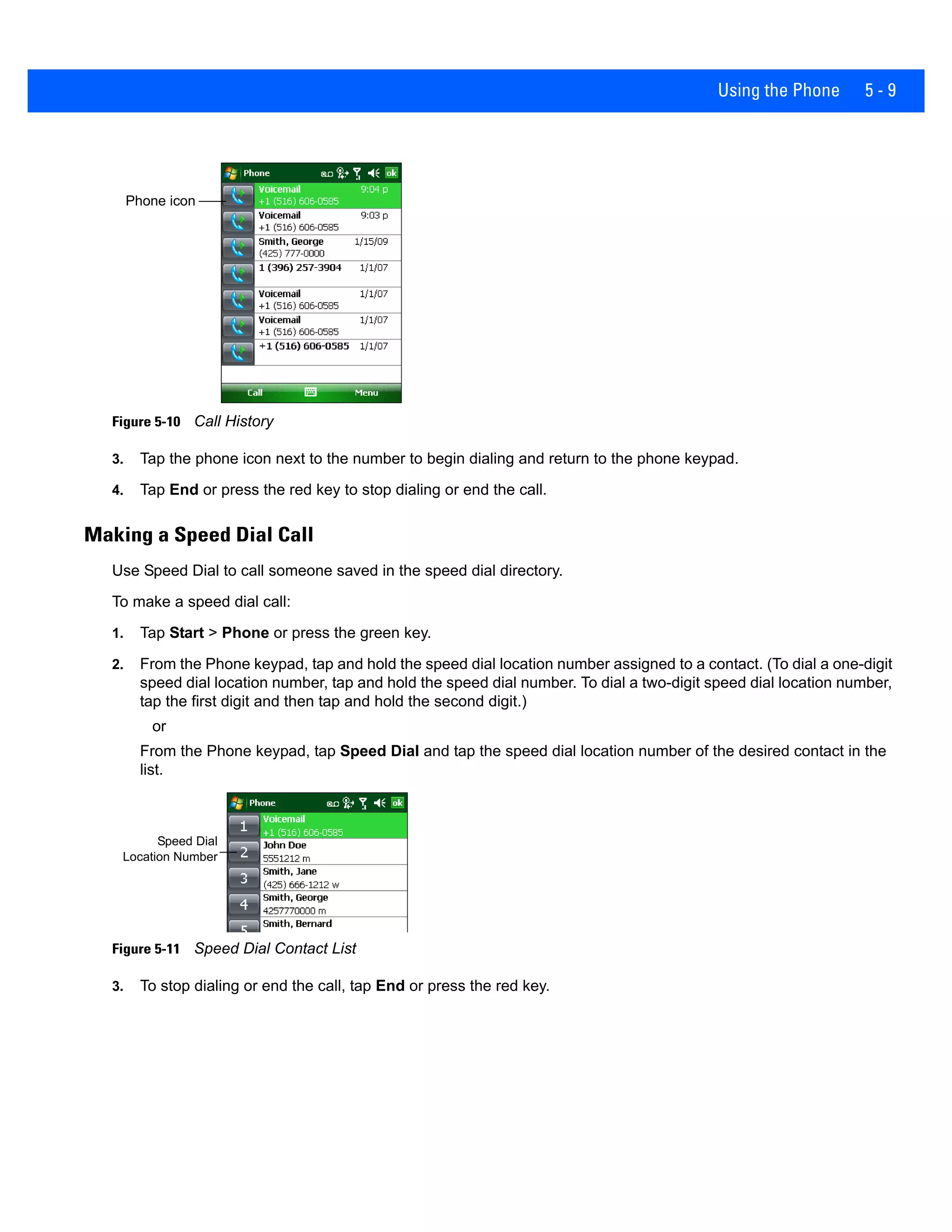 Using the Phone 5 - 9
Figure 5-10 Call History
3. Tap the phone icon next to the number to begin dialing and return to the phone keypad.
4. Tap End or press the red key to stop dialing or end the call.
Making a Speed Dial Call
Use Speed Dial to call someone saved in the speed dial directory.
To make a speed dial call:
1. Tap Start > Phone or press the green key.
2. From the Phone keypad, tap and hold the speed dial location number assigned to a contact. (To dial a one-digit
speed dial location number, tap and hold the speed dial number. To dial a two-digit speed dial location number,
tap the first digit and then tap and hold the second digit.)
or
From the Phone keypad, tap Speed Dial and tap the speed dial location number of the desired contact in the
list.
Figure 5-11 Speed Dial Contact List
3. To stop dialing or end the call, tap End or press the red key.
Phone icon
Speed Dial
Location Number
 