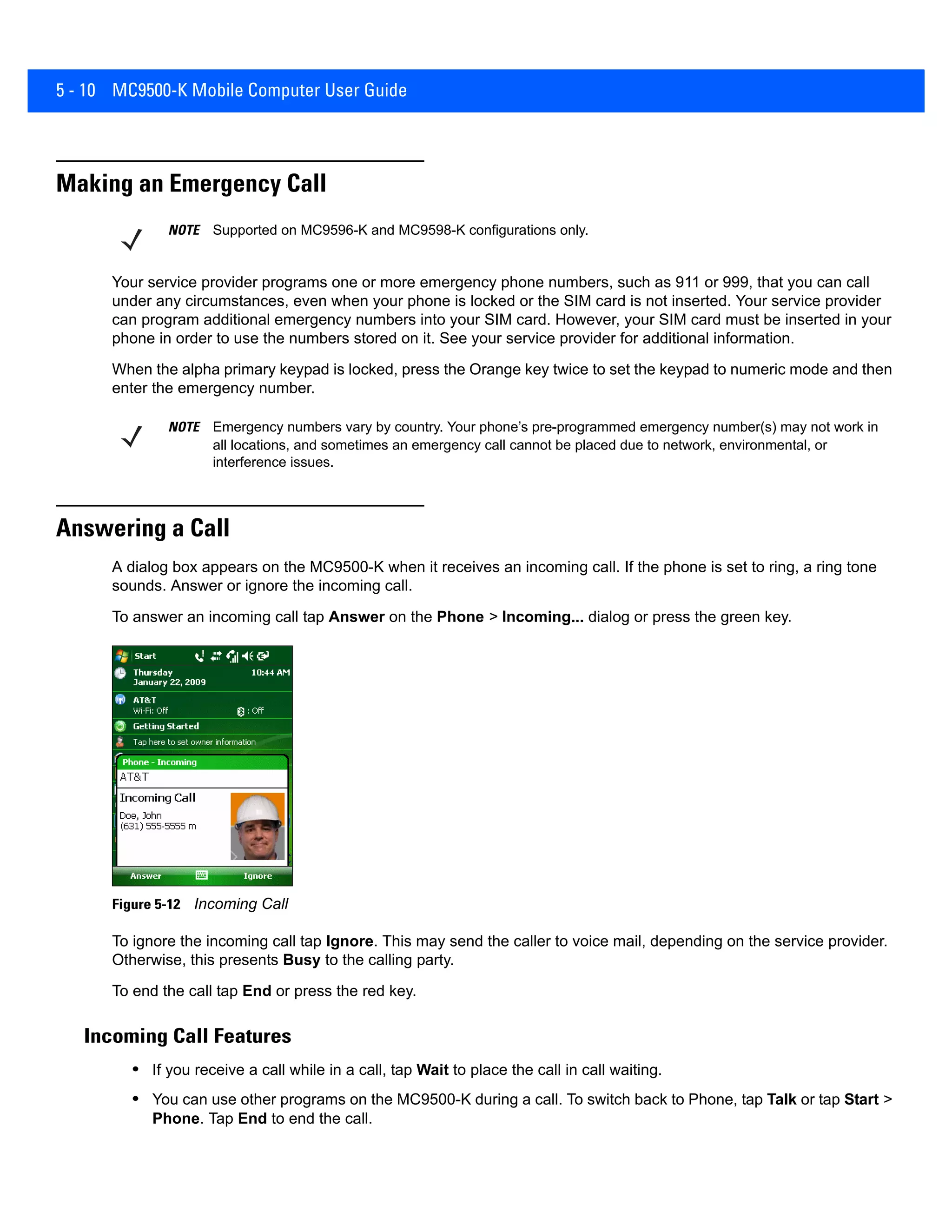 5 - 10 MC9500-K Mobile Computer User Guide
Making an Emergency Call
Your service provider programs one or more emergency phone numbers, such as 911 or 999, that you can call
under any circumstances, even when your phone is locked or the SIM card is not inserted. Your service provider
can program additional emergency numbers into your SIM card. However, your SIM card must be inserted in your
phone in order to use the numbers stored on it. See your service provider for additional information.
When the alpha primary keypad is locked, press the Orange key twice to set the keypad to numeric mode and then
enter the emergency number.
Answering a Call
A dialog box appears on the MC9500-K when it receives an incoming call. If the phone is set to ring, a ring tone
sounds. Answer or ignore the incoming call.
To answer an incoming call tap Answer on the Phone > Incoming... dialog or press the green key.
Figure 5-12 Incoming Call
To ignore the incoming call tap Ignore. This may send the caller to voice mail, depending on the service provider.
Otherwise, this presents Busy to the calling party.
To end the call tap End or press the red key.
Incoming Call Features
• If you receive a call while in a call, tap Wait to place the call in call waiting.
• You can use other programs on the MC9500-K during a call. To switch back to Phone, tap Talk or tap Start >
Phone. Tap End to end the call.
NOTE Supported on MC9596-K and MC9598-K configurations only.
NOTE Emergency numbers vary by country. Your phone’s pre-programmed emergency number(s) may not work in
all locations, and sometimes an emergency call cannot be placed due to network, environmental, or
interference issues.
 