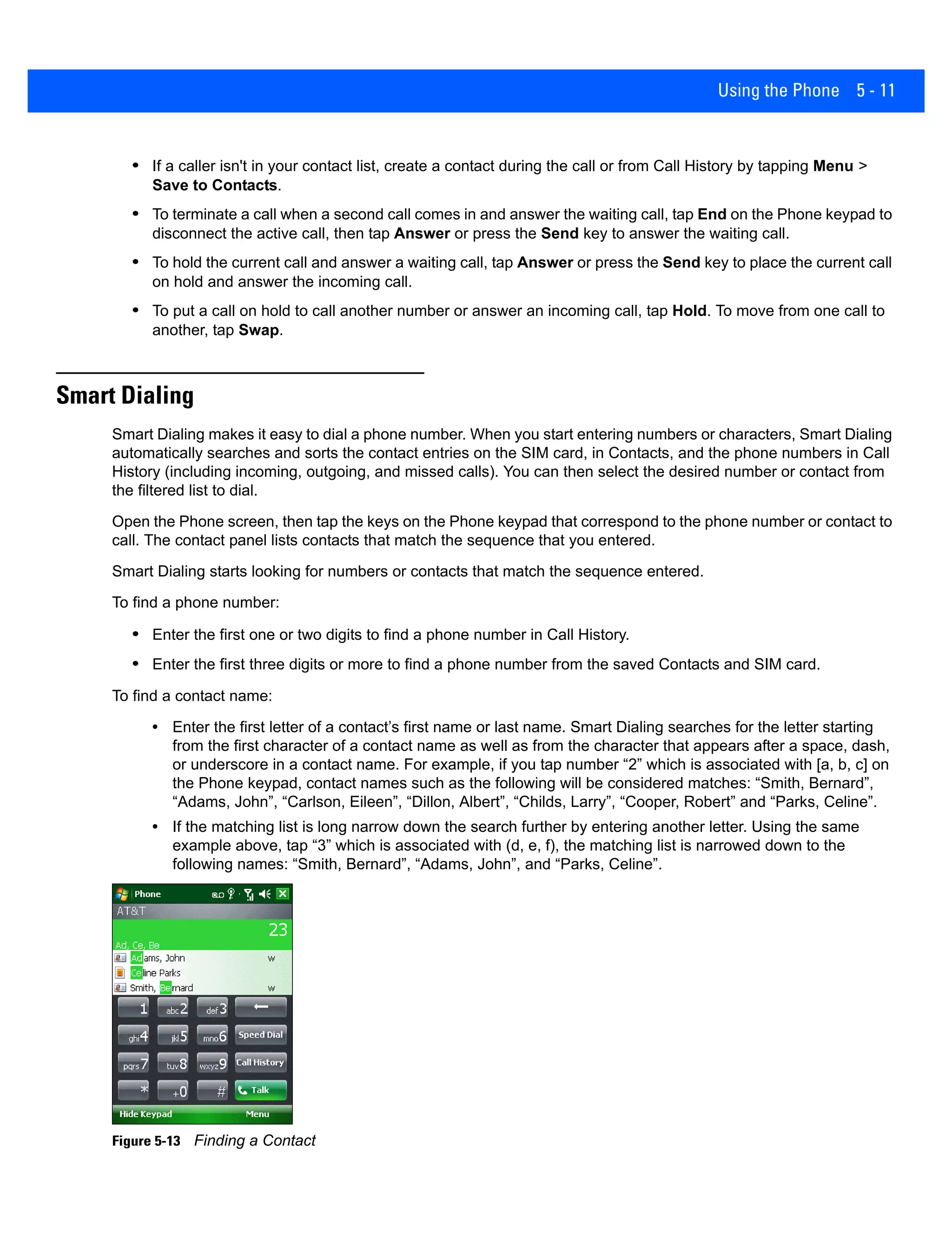 Using the Phone 5 - 11
• If a caller isn't in your contact list, create a contact during the call or from Call History by tapping Menu >
Save to Contacts.
• To terminate a call when a second call comes in and answer the waiting call, tap End on the Phone keypad to
disconnect the active call, then tap Answer or press the Send key to answer the waiting call.
• To hold the current call and answer a waiting call, tap Answer or press the Send key to place the current call
on hold and answer the incoming call.
• To put a call on hold to call another number or answer an incoming call, tap Hold. To move from one call to
another, tap Swap.
Smart Dialing
Smart Dialing makes it easy to dial a phone number. When you start entering numbers or characters, Smart Dialing
automatically searches and sorts the contact entries on the SIM card, in Contacts, and the phone numbers in Call
History (including incoming, outgoing, and missed calls). You can then select the desired number or contact from
the filtered list to dial.
Open the Phone screen, then tap the keys on the Phone keypad that correspond to the phone number or contact to
call. The contact panel lists contacts that match the sequence that you entered.
Smart Dialing starts looking for numbers or contacts that match the sequence entered.
To find a phone number:
• Enter the first one or two digits to find a phone number in Call History.
• Enter the first three digits or more to find a phone number from the saved Contacts and SIM card.
To find a contact name:
• Enter the first letter of a contact’s first name or last name. Smart Dialing searches for the letter starting
from the first character of a contact name as well as from the character that appears after a space, dash,
or underscore in a contact name. For example, if you tap number “2” which is associated with [a, b, c] on
the Phone keypad, contact names such as the following will be considered matches: “Smith, Bernard”,
“Adams, John”, “Carlson, Eileen”, “Dillon, Albert”, “Childs, Larry”, “Cooper, Robert” and “Parks, Celine”.
• If the matching list is long narrow down the search further by entering another letter. Using the same
example above, tap “3” which is associated with (d, e, f), the matching list is narrowed down to the
following names: “Smith, Bernard”, “Adams, John”, and “Parks, Celine”.
Figure 5-13 Finding a Contact
 