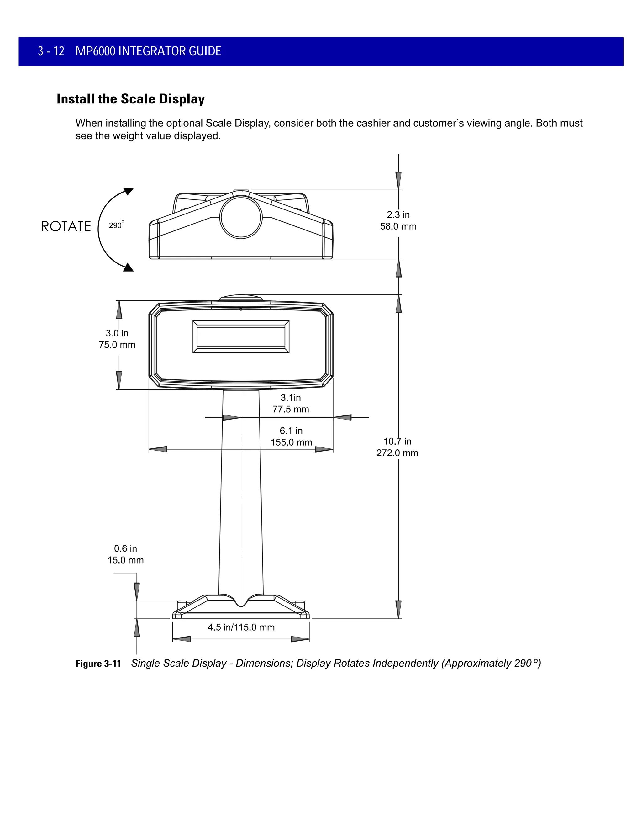 3 - 12 MP6000 INTEGRATOR GUIDE
Install the Scale Display
When installing the optional Scale Display, consider both the cashier and customer’s viewing angle. Both must
see the weight value displayed.
3.0 in
75.0 mm
2.3 in
58.0 mm
4.5 in/115.0 mm
0.6 in
15.0 mm
3.1in
77.5 mm
6.1 in
155.0 mm 10.7 in
272.0 mm
290
o
Figure 3-11 Single Scale Display - Dimensions; Display Rotates Independently (Approximately 290 o)
 
