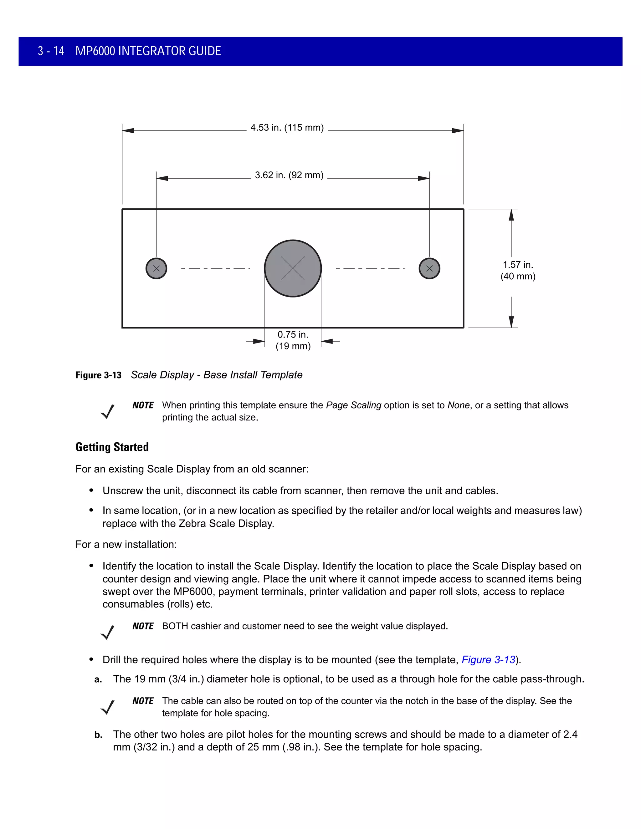 0.75 in.
(19 mm)
3.62 in. (92 mm)
4.53 in. (115 mm)
1.57 in.
(40 mm)
3 - 14 MP6000 INTEGRATOR GUIDE
Figure 3-13 Scale Display - Base Install Template
Getting Started
For an existing Scale Display from an old scanner:
• Unscrew the unit, disconnect its cable from scanner, then remove the unit and cables.
• In same location, (or in a new location as specified by the retailer and/or local weights and measures law)
replace with the Zebra Scale Display.
For a new installation:
• Identify the location to install the Scale Display. Identify the location to place the Scale Display based on
counter design and viewing angle. Place the unit where it cannot impede access to scanned items being
swept over the MP6000, payment terminals, printer validation and paper roll slots, access to replace
consumables (rolls) etc.
NOTE BOTH cashier and customer need to see the weight value displayed.
• Drill the required holes where the display is to be mounted (see the template, Figure 3-13).
a. The 19 mm (3/4 in.) diameter hole is optional, to be used as a through hole for the cable pass-through.
b. The other two holes are pilot holes for the mounting screws and should be made to a diameter of 2.4
mm (3/32 in.) and a depth of 25 mm (.98 in.). See the template for hole spacing.
NOTE When printing this template ensure the Page Scaling option is set to None, or a setting that allows
printing the actual size.
NOTE The cable can also be routed on top of the counter via the notch in the base of the display. See the
template for hole spacing.
 