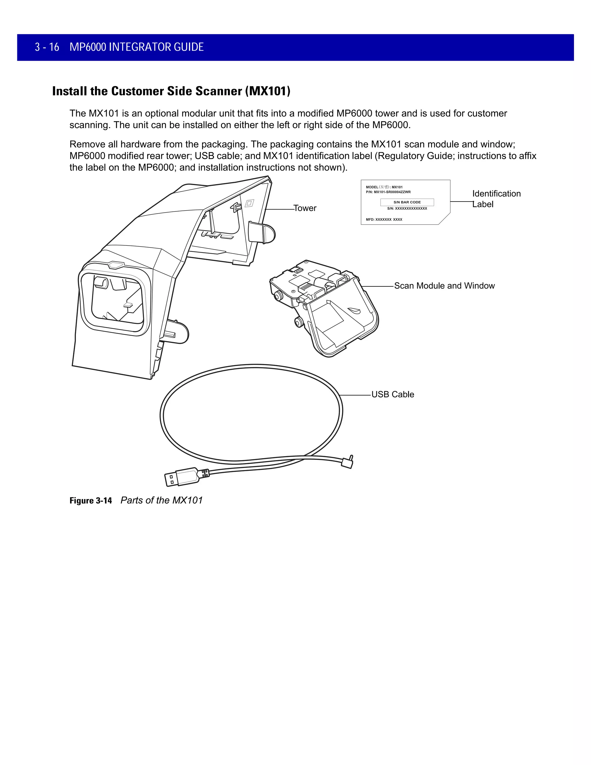 3 - 16 MP6000 INTEGRATOR GUIDE
Install the Customer Side Scanner (MX101)
The MX101 is an optional modular unit that fits into a modified MP6000 tower and is used for customer
scanning. The unit can be installed on either the left or right side of the MP6000.
Remove all hardware from the packaging. The packaging contains the MX101 scan module and window;
MP6000 modified rear tower; USB cable; and MX101 identification label (Regulatory Guide; instructions to affix
the label on the MP6000; and installation instructions not shown).
Scan Module and Window
Tower
USB Cable
Identification
Label
Figure 3-14 Parts of the MX101
 