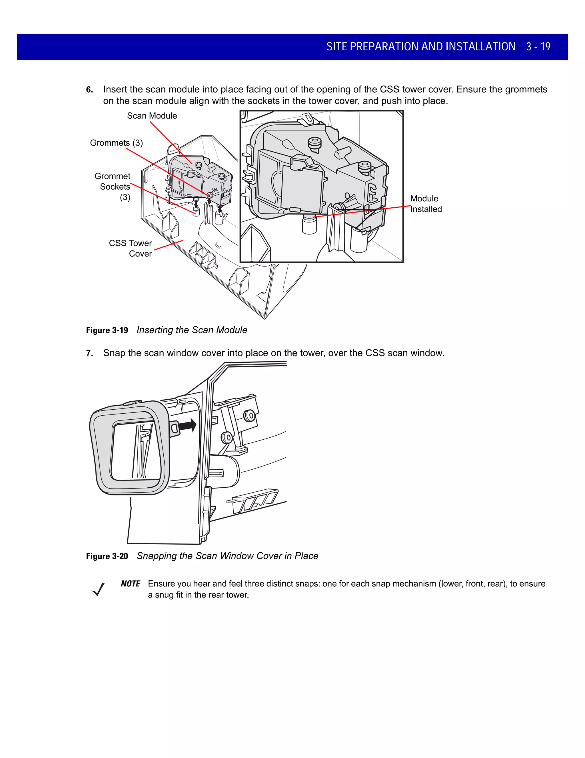 SITE PREPARATION AND INSTALLATION 3 - 19
6. Insert the scan module into place facing out of the opening of the CSS tower cover. Ensure the grommets
on the scan module align with the sockets in the tower cover, and push into place.
Figure 3-19 Inserting the Scan Module
7. Snap the scan window cover into place on the tower, over the CSS scan window.
Figure 3-20 Snapping the Scan Window Cover in Place
Scan Module
CSS Tower
Cover
Grommets (3)
Grommet
Sockets
(3) Module
Installed
NOTE Ensure you hear and feel three distinct snaps: one for each snap mechanism (lower, front, rear), to ensure
a snug fit in the rear tower.
 
