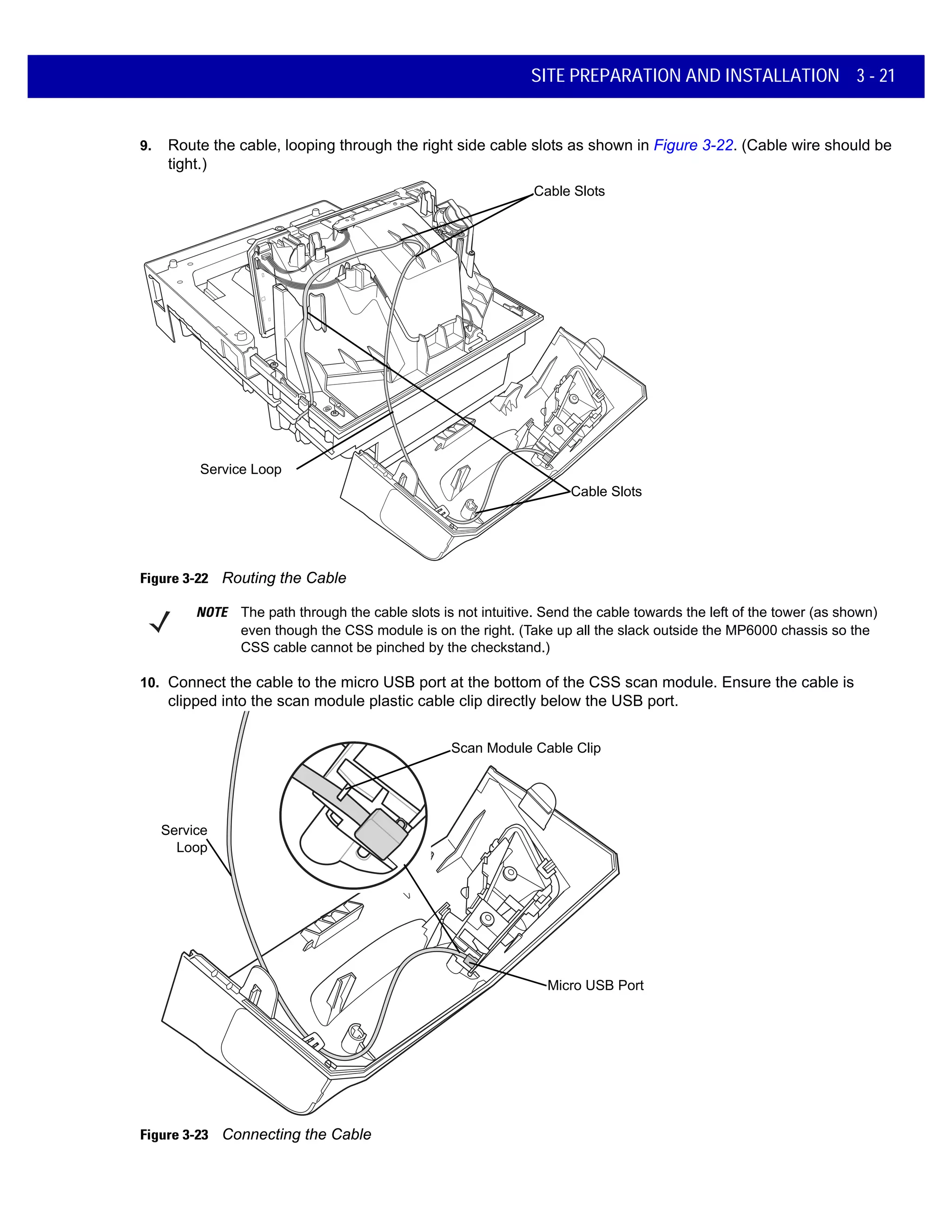 SITE PREPARATION AND INSTALLATION 3 - 21
9. Route the cable, looping through the right side cable slots as shown in Figure 3-22. (Cable wire should be
tight.)
Figure 3-22 Routing the Cable
10. Connect the cable to the micro USB port at the bottom of the CSS scan module. Ensure the cable is
clipped into the scan module plastic cable clip directly below the USB port.
Figure 3-23 Connecting the Cable
Cable Slots
Service Loop
Cable Slots
NOTE The path through the cable slots is not intuitive. Send the cable towards the left of the tower (as shown)
even though the CSS module is on the right. (Take up all the slack outside the MP6000 chassis so the
CSS cable cannot be pinched by the checkstand.)
Micro USB Port
Service
Loop
Scan Module Cable Clip
 