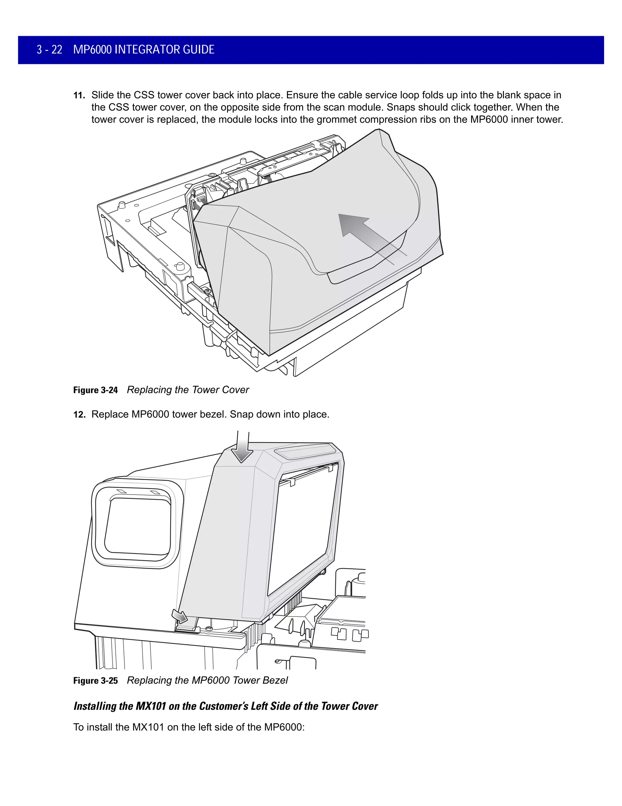 3 - 22 MP6000 INTEGRATOR GUIDE
11. Slide the CSS tower cover back into place. Ensure the cable service loop folds up into the blank space in
the CSS tower cover, on the opposite side from the scan module. Snaps should click together. When the
tower cover is replaced, the module locks into the grommet compression ribs on the MP6000 inner tower.
Figure 3-24 Replacing the Tower Cover
12. Replace MP6000 tower bezel. Snap down into place.
Figure 3-25 Replacing the MP6000 Tower Bezel
Installing the MX101 on the Customer’s Left Side of the Tower Cover
To install the MX101 on the left side of the MP6000:
 