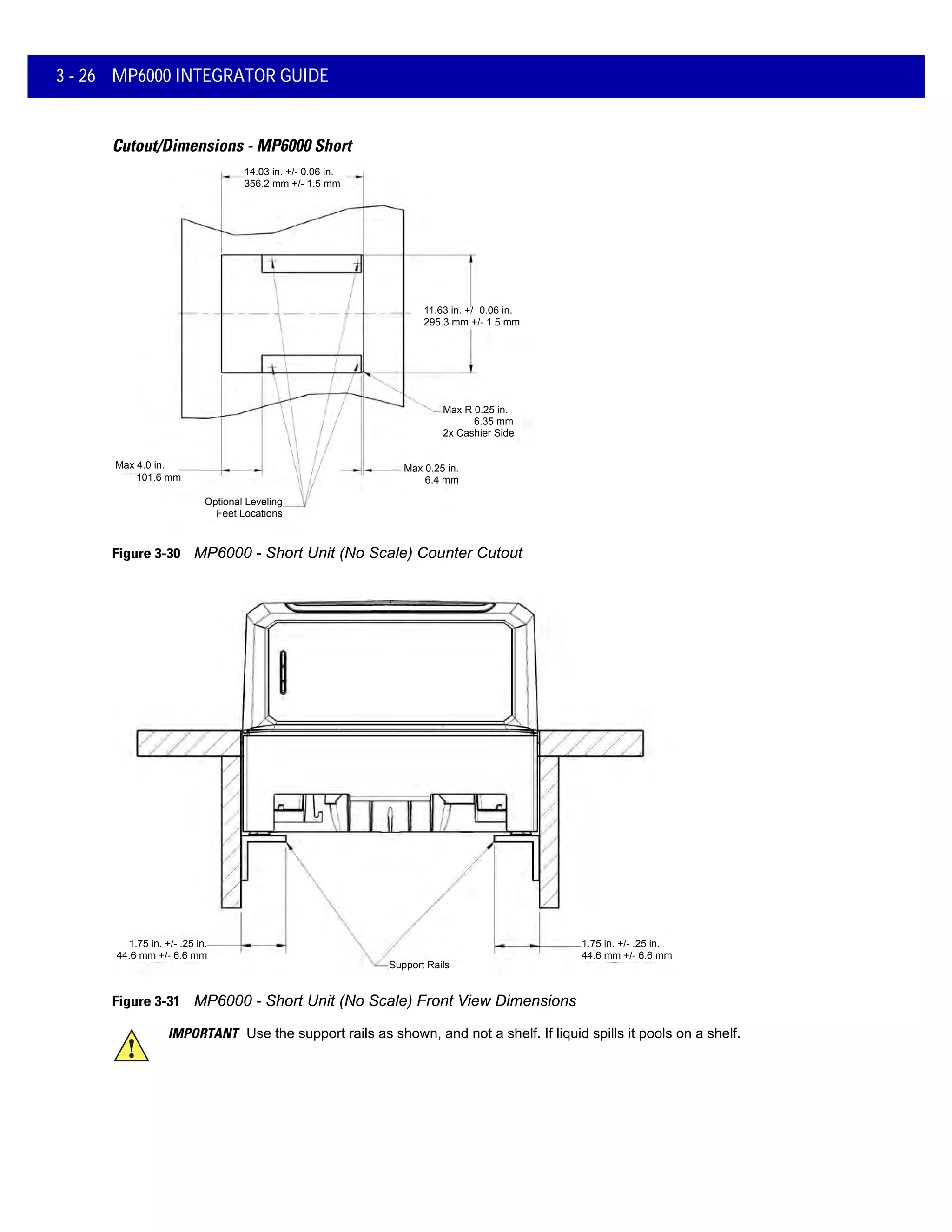 1.75 in. +/- .25 in.
44.6 mm +/- 6.6 mm
Support Rails
1.75 in. +/- .25 in.
44.6 mm +/- 6.6 mm
3 - 26 MP6000 INTEGRATOR GUIDE
Cutout/Dimensions - MP6000 Short
Figure 3-30 MP6000 - Short Unit (No Scale) Counter Cutout
Figure 3-31 MP6000 - Short Unit (No Scale) Front View Dimensions
14.03 in. +/- 0.06 in.
356.2 mm +/- 1.5 mm
14.03 in. +/- 0.06 in.
356.2 mm +/- 1.5 mm
11.63 in. +/- 0.06 in.
295.3 mm +/- 1.5 mm
Max R 0.25 in.
6.35 mm
2x Cashier Side
Optional Leveling
Feet Locations
Max 0.25 in.
6.4 mm
Max 4.0 in.
101.6 mm
IMPORTANT Use the support rails as shown, and not a shelf. If liquid spills it pools on a shelf.
 