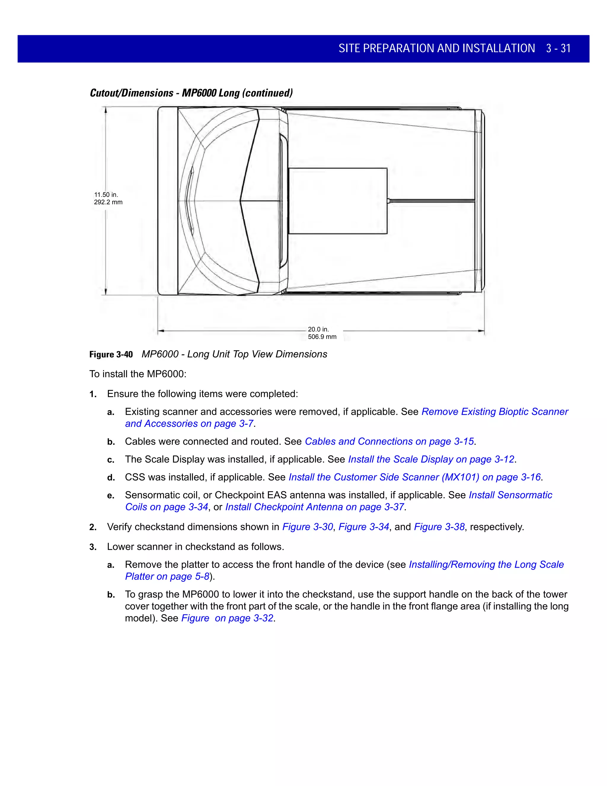 SITE PREPARATION AND INSTALLATION 3 - 31
Cutout/Dimensions - MP6000 Long (continued)
Figure 3-40 MP6000 - Long Unit Top View Dimensions
To install the MP6000:
1. Ensure the following items were completed:
a. Existing scanner and accessories were removed, if applicable. See Remove Existing Bioptic Scanner
and Accessories on page 3-7.
b. Cables were connected and routed. See Cables and Connections on page 3-15.
c. The Scale Display was installed, if applicable. See Install the Scale Display on page 3-12.
d. CSS was installed, if applicable. See Install the Customer Side Scanner (MX101) on page 3-16.
e. Sensormatic coil, or Checkpoint EAS antenna was installed, if applicable. See Install Sensormatic
Coils on page 3-34, or Install Checkpoint Antenna on page 3-37.
2. Verify checkstand dimensions shown in Figure 3-30, Figure 3-34, and Figure 3-38, respectively.
3. Lower scanner in checkstand as follows.
a. Remove the platter to access the front handle of the device (see Installing/Removing the Long Scale
Platter on page 5-8).
b. To grasp the MP6000 to lower it into the checkstand, use the support handle on the back of the tower
cover together with the front part of the scale, or the handle in the front flange area (if installing the long
model). See Figure on page 3-32.
11.50 in.
292.2 mm
20.0 in.
506.9 mm
 