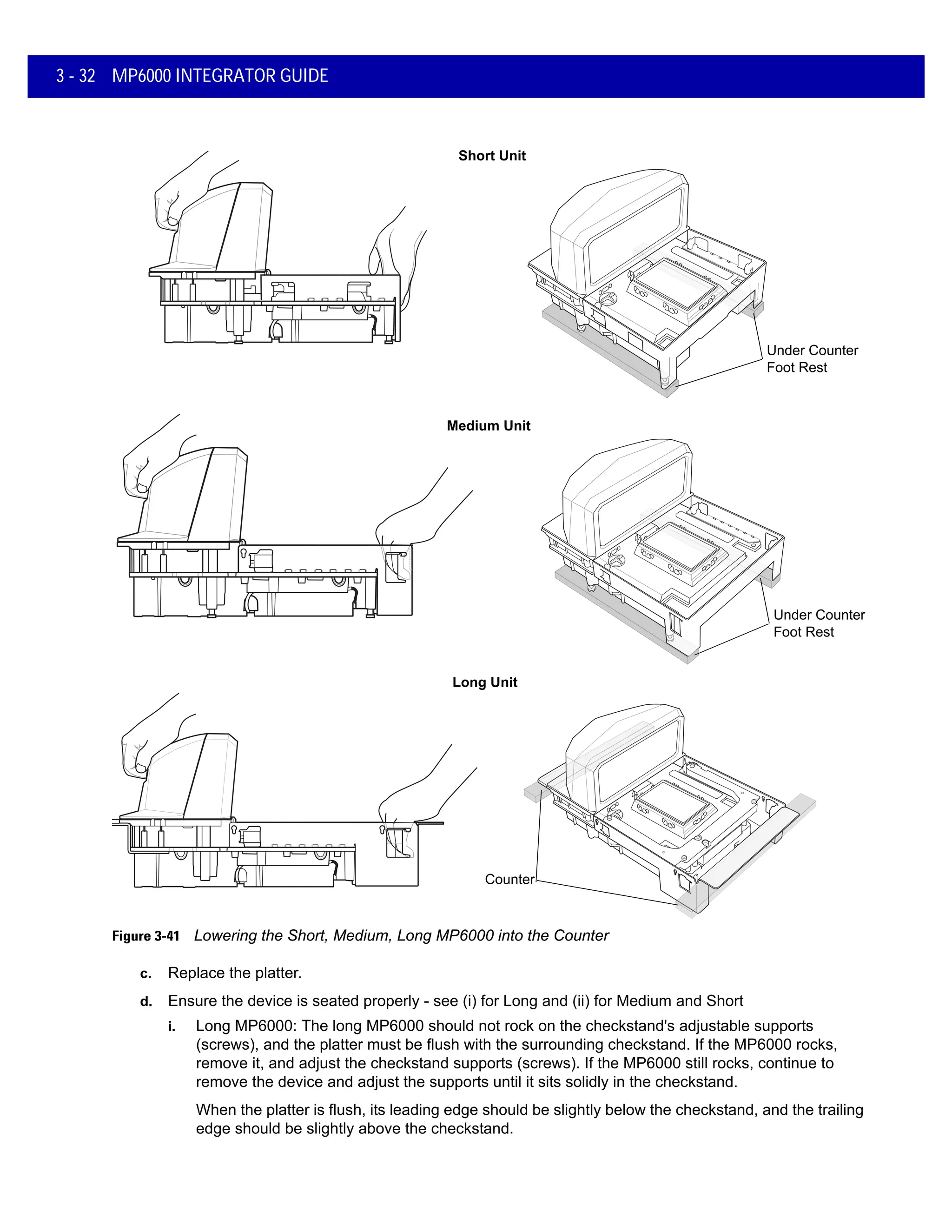 3 - 32 MP6000 INTEGRATOR GUIDE
Figure 3-41 Lowering the Short, Medium, Long MP6000 into the Counter
c. Replace the platter.
d. Ensure the device is seated properly - see (i) for Long and (ii) for Medium and Short
i. Long MP6000: The long MP6000 should not rock on the checkstand's adjustable supports
(screws), and the platter must be flush with the surrounding checkstand. If the MP6000 rocks,
remove it, and adjust the checkstand supports (screws). If the MP6000 still rocks, continue to
remove the device and adjust the supports until it sits solidly in the checkstand.
When the platter is flush, its leading edge should be slightly below the checkstand, and the trailing
edge should be slightly above the checkstand.
Short Unit
Medium Unit
Long Unit
Counter
Under Counter
Foot Rest
Under Counter
Foot Rest
 