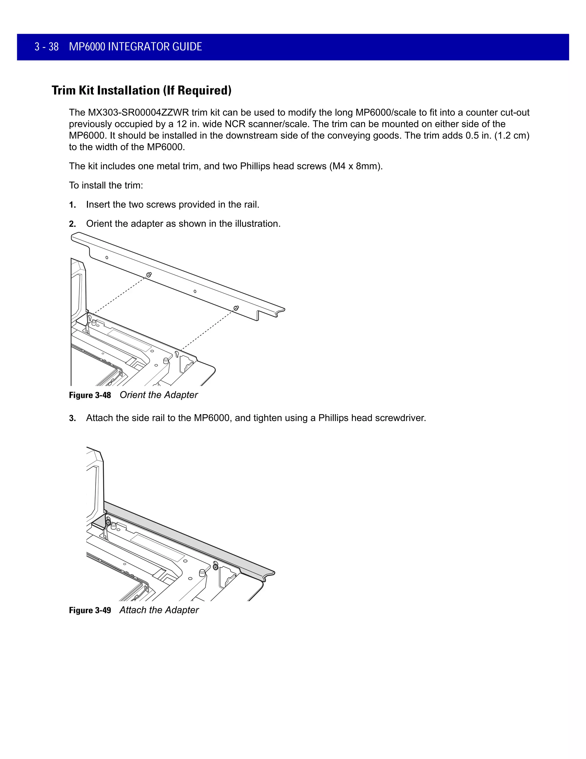 3 - 38 MP6000 INTEGRATOR GUIDE
Trim Kit Installation (If Required)
The MX303-SR00004ZZWR trim kit can be used to modify the long MP6000/scale to fit into a counter cut-out
previously occupied by a 12 in. wide NCR scanner/scale. The trim can be mounted on either side of the
MP6000. It should be installed in the downstream side of the conveying goods. The trim adds 0.5 in. (1.2 cm)
to the width of the MP6000.
The kit includes one metal trim, and two Phillips head screws (M4 x 8mm).
To install the trim:
1. Insert the two screws provided in the rail.
2. Orient the adapter as shown in the illustration.
Figure 3-48 Orient the Adapter
3. Attach the side rail to the MP6000, and tighten using a Phillips head screwdriver.
Figure 3-49 Attach the Adapter
 