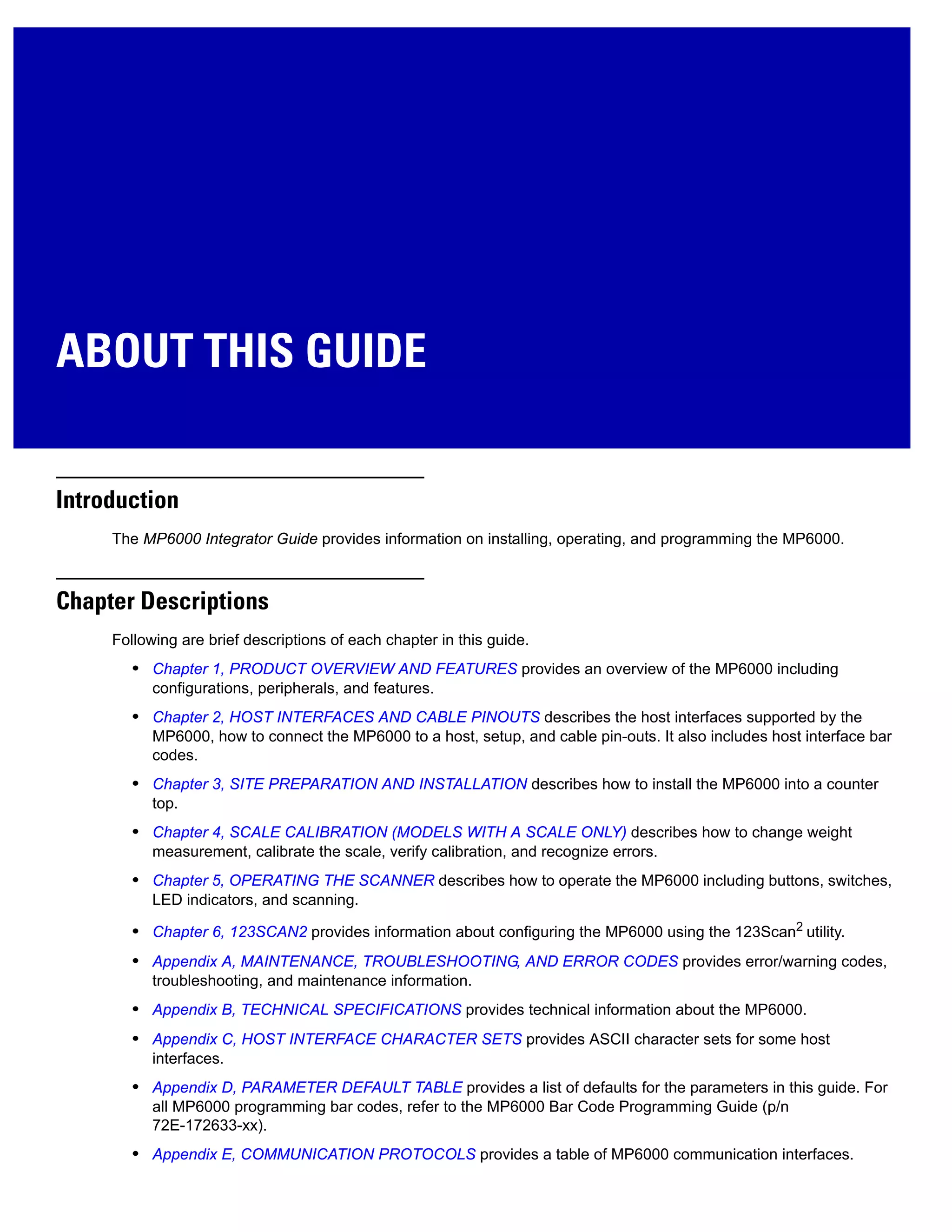 ABOUT THIS GUIDE
Introduction
The MP6000 Integrator Guide provides information on installing, operating, and programming the MP6000.
Chapter Descriptions
Following are brief descriptions of each chapter in this guide.
• Chapter 1, PRODUCT OVERVIEW AND FEATURES provides an overview of the MP6000 including
configurations, peripherals, and features.
• Chapter 2, HOST INTERFACES AND CABLE PINOUTS describes the host interfaces supported by the
MP6000, how to connect the MP6000 to a host, setup, and cable pin-outs. It also includes host interface bar
codes.
• Chapter 3, SITE PREPARATION AND INSTALLATION describes how to install the MP6000 into a counter
top.
• Chapter 4, SCALE CALIBRATION (MODELS WITH A SCALE ONLY) describes how to change weight
measurement, calibrate the scale, verify calibration, and recognize errors.
• Chapter 5, OPERATING THE SCANNER describes how to operate the MP6000 including buttons, switches,
LED indicators, and scanning.
• Chapter 6, 123SCAN2 provides information about configuring the MP6000 using the 123Scan2
utility.
• Appendix A, MAINTENANCE, TROUBLESHOOTING, AND ERROR CODES provides error/warning codes,
troubleshooting, and maintenance information.
• Appendix B, TECHNICAL SPECIFICATIONS provides technical information about the MP6000.
• Appendix C, HOST INTERFACE CHARACTER SETS provides ASCII character sets for some host
interfaces.
• Appendix D, PARAMETER DEFAULT TABLE provides a list of defaults for the parameters in this guide. For
all MP6000 programming bar codes, refer to the MP6000 Bar Code Programming Guide (p/n
72E-172633-xx).
• Appendix E, COMMUNICATION PROTOCOLS provides a table of MP6000 communication interfaces.
 