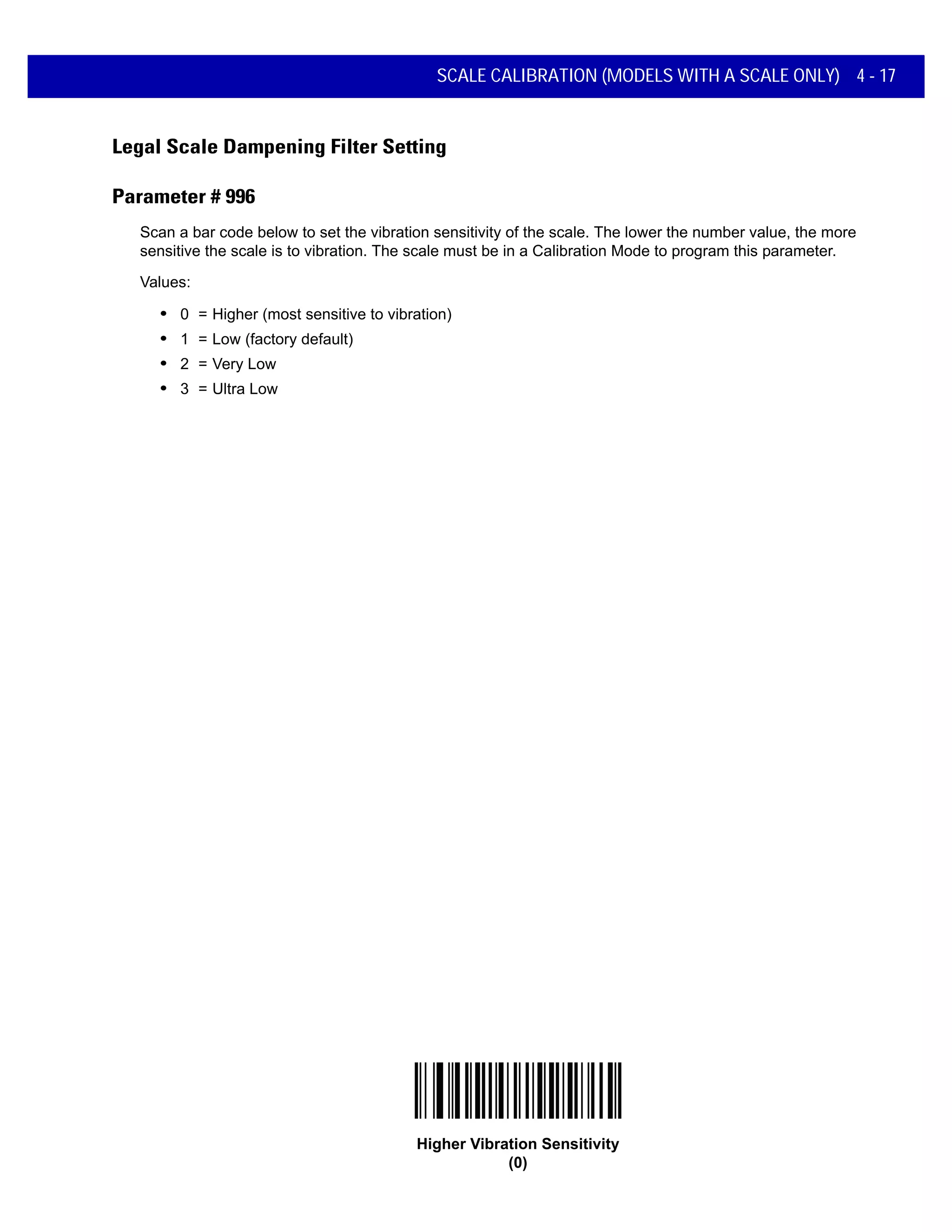 SCALE CALIBRATION (MODELS WITH A SCALE ONLY) 4 - 17
Legal Scale Dampening Filter Setting
Parameter # 996
Scan a bar code below to set the vibration sensitivity of the scale. The lower the number value, the more
sensitive the scale is to vibration. The scale must be in a Calibration Mode to program this parameter.
Values:
• 0 = Higher (most sensitive to vibration)
• 1 = Low (factory default)
• 2 = Very Low
• 3 = Ultra Low
Higher Vibration Sensitivity
(0)
 