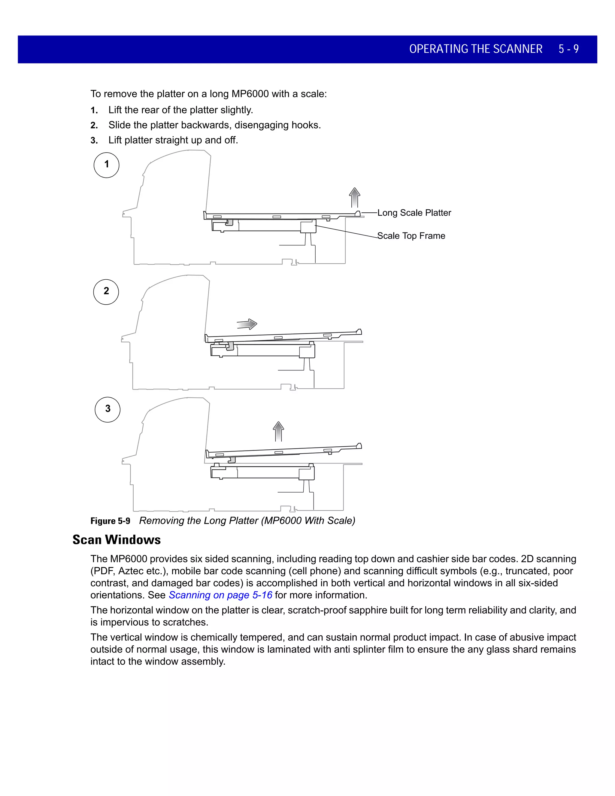 OPERATING THE SCANNER 5 - 9
To remove the platter on a long MP6000 with a scale:
1. Lift the rear of the platter slightly.
2. Slide the platter backwards, disengaging hooks.
3. Lift platter straight up and off.
Figure 5-9 Removing the Long Platter (MP6000 With Scale)
Scan Windows
The MP6000 provides six sided scanning, including reading top down and cashier side bar codes. 2D scanning
(PDF, Aztec etc.), mobile bar code scanning (cell phone) and scanning difficult symbols (e.g., truncated, poor
contrast, and damaged bar codes) is accomplished in both vertical and horizontal windows in all six-sided
orientations. See Scanning on page 5-16 for more information.
The horizontal window on the platter is clear, scratch-proof sapphire built for long term reliability and clarity, and
is impervious to scratches.
The vertical window is chemically tempered, and can sustain normal product impact. In case of abusive impact
outside of normal usage, this window is laminated with anti splinter film to ensure the any glass shard remains
intact to the window assembly.
1
2
3
Long Scale Platter
Scale Top Frame
 