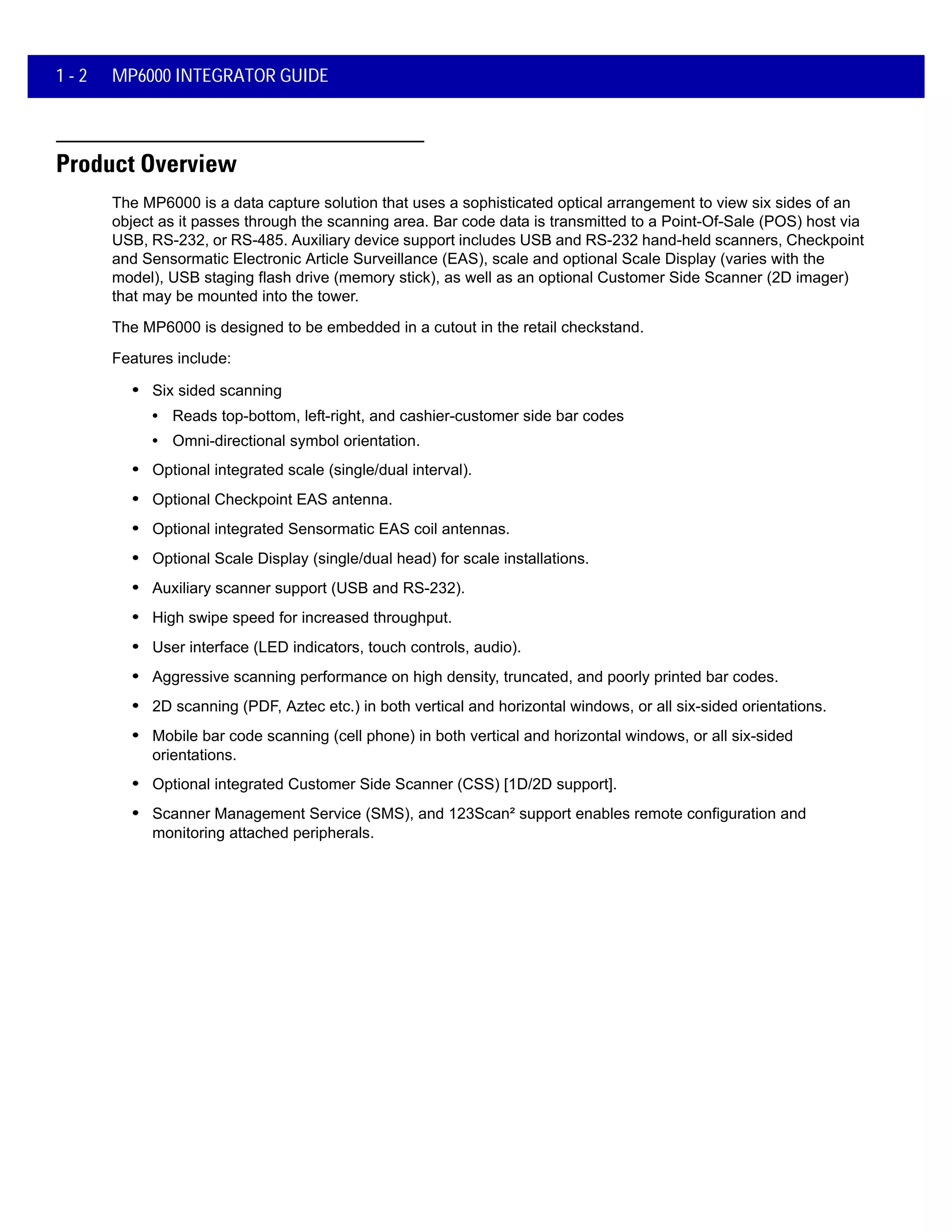 1 - 2 MP6000 INTEGRATOR GUIDE
Product Overview
The MP6000 is a data capture solution that uses a sophisticated optical arrangement to view six sides of an
object as it passes through the scanning area. Bar code data is transmitted to a Point-Of-Sale (POS) host via
USB, RS-232, or RS-485. Auxiliary device support includes USB and RS-232 hand-held scanners, Checkpoint
and Sensormatic Electronic Article Surveillance (EAS), scale and optional Scale Display (varies with the
model), USB staging flash drive (memory stick), as well as an optional Customer Side Scanner (2D imager)
that may be mounted into the tower.
The MP6000 is designed to be embedded in a cutout in the retail checkstand.
Features include:
• Six sided scanning
• Reads top-bottom, left-right, and cashier-customer side bar codes
• Omni-directional symbol orientation.
• Optional integrated scale (single/dual interval).
• Optional Checkpoint EAS antenna.
• Optional integrated Sensormatic EAS coil antennas.
• Optional Scale Display (single/dual head) for scale installations.
• Auxiliary scanner support (USB and RS-232).
• High swipe speed for increased throughput.
• User interface (LED indicators, touch controls, audio).
• Aggressive scanning performance on high density, truncated, and poorly printed bar codes.
• 2D scanning (PDF, Aztec etc.) in both vertical and horizontal windows, or all six-sided orientations.
• Mobile bar code scanning (cell phone) in both vertical and horizontal windows, or all six-sided
orientations.
• Optional integrated Customer Side Scanner (CSS) [1D/2D support].
• Scanner Management Service (SMS), and 123Scan² support enables remote configuration and
monitoring attached peripherals.
 