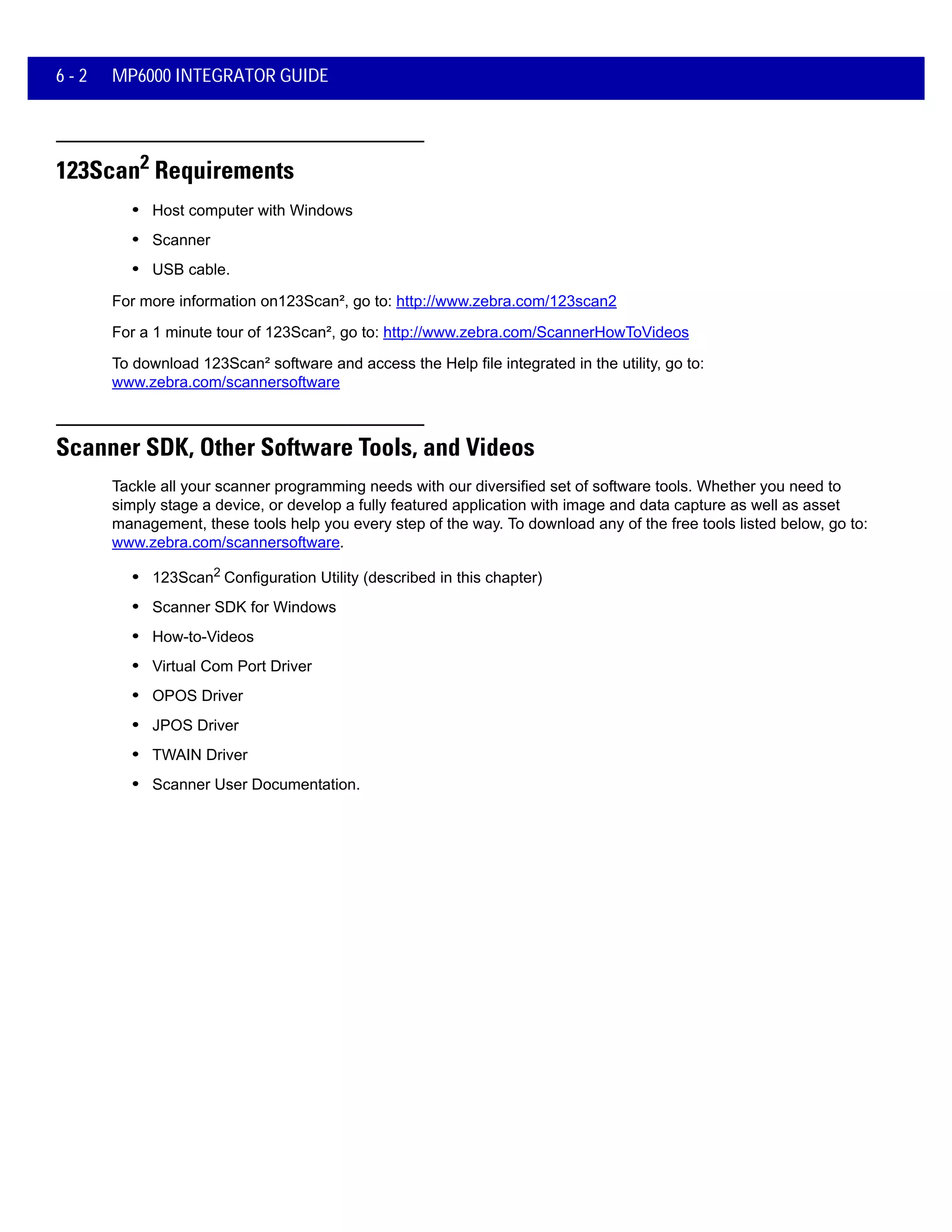 6 - 2 MP6000 INTEGRATOR GUIDE
123Scan2 Requirements
• Host computer with Windows
• Scanner
• USB cable.
For more information on123Scan², go to: http://www.zebra.com/123scan2
For a 1 minute tour of 123Scan², go to: http://www.zebra.com/ScannerHowToVideos
To download 123Scan² software and access the Help file integrated in the utility, go to:
www.zebra.com/scannersoftware
Scanner SDK, Other Software Tools, and Videos
Tackle all your scanner programming needs with our diversified set of software tools. Whether you need to
simply stage a device, or develop a fully featured application with image and data capture as well as asset
management, these tools help you every step of the way. To download any of the free tools listed below, go to:
www.zebra.com/scannersoftware.
• 123Scan2 Configuration Utility (described in this chapter)
• Scanner SDK for Windows
• How-to-Videos
• Virtual Com Port Driver
• OPOS Driver
• JPOS Driver
• TWAIN Driver
• Scanner User Documentation.
 