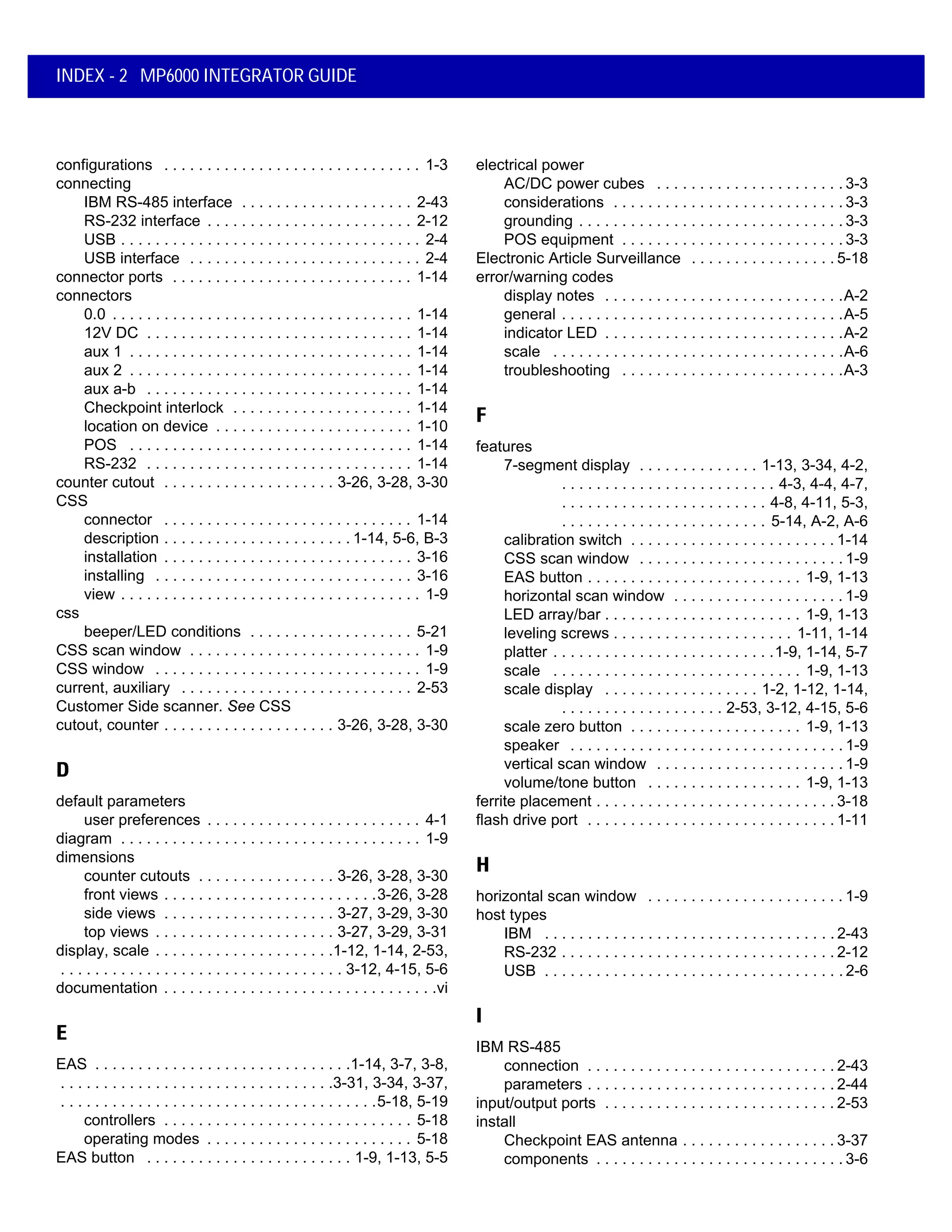 INDEX - 2 MP6000 INTEGRATOR GUIDE
configurations . . . . . . . . . . . . . . . . . . . . . . . . . . . . . . 1-3
connecting
IBM RS-485 interface . . . . . . . . . . . . . . . . . . . . 2-43
RS-232 interface . . . . . . . . . . . . . . . . . . . . . . . . 2-12
USB . . . . . . . . . . . . . . . . . . . . . . . . . . . . . . . . . . . 2-4
USB interface . . . . . . . . . . . . . . . . . . . . . . . . . . . 2-4
connector ports . . . . . . . . . . . . . . . . . . . . . . . . . . . . 1-14
connectors
0.0 . . . . . . . . . . . . . . . . . . . . . . . . . . . . . . . . . . . 1-14
12V DC . . . . . . . . . . . . . . . . . . . . . . . . . . . . . . . 1-14
aux 1 . . . . . . . . . . . . . . . . . . . . . . . . . . . . . . . . . 1-14
aux 2 . . . . . . . . . . . . . . . . . . . . . . . . . . . . . . . . . 1-14
aux a-b . . . . . . . . . . . . . . . . . . . . . . . . . . . . . . . 1-14
Checkpoint interlock . . . . . . . . . . . . . . . . . . . . . 1-14
location on device . . . . . . . . . . . . . . . . . . . . . . . 1-10
POS . . . . . . . . . . . . . . . . . . . . . . . . . . . . . . . . . 1-14
RS-232 . . . . . . . . . . . . . . . . . . . . . . . . . . . . . . . 1-14
counter cutout . . . . . . . . . . . . . . . . . . . . 3-26, 3-28, 3-30
CSS
connector . . . . . . . . . . . . . . . . . . . . . . . . . . . . . 1-14
description . . . . . . . . . . . . . . . . . . . . . . 1-14, 5-6, B-3
installation . . . . . . . . . . . . . . . . . . . . . . . . . . . . . 3-16
installing . . . . . . . . . . . . . . . . . . . . . . . . . . . . . . 3-16
view . . . . . . . . . . . . . . . . . . . . . . . . . . . . . . . . . . . 1-9
css
beeper/LED conditions . . . . . . . . . . . . . . . . . . . 5-21
CSS scan window . . . . . . . . . . . . . . . . . . . . . . . . . . . 1-9
CSS window . . . . . . . . . . . . . . . . . . . . . . . . . . . . . . . 1-9
current, auxiliary . . . . . . . . . . . . . . . . . . . . . . . . . . . 2-53
Customer Side scanner. See CSS
cutout, counter . . . . . . . . . . . . . . . . . . . . 3-26, 3-28, 3-30
D
default parameters
user preferences . . . . . . . . . . . . . . . . . . . . . . . . . 4-1
diagram . . . . . . . . . . . . . . . . . . . . . . . . . . . . . . . . . . . 1-9
dimensions
counter cutouts . . . . . . . . . . . . . . . . 3-26, 3-28, 3-30
front views . . . . . . . . . . . . . . . . . . . . . . . . .3-26, 3-28
side views . . . . . . . . . . . . . . . . . . . . 3-27, 3-29, 3-30
top views . . . . . . . . . . . . . . . . . . . . . 3-27, 3-29, 3-31
display, scale . . . . . . . . . . . . . . . . . . . . .1-12, 1-14, 2-53,
. . . . . . . . . . . . . . . . . . . . . . . . . . . . . . . . . 3-12, 4-15, 5-6
documentation . . . . . . . . . . . . . . . . . . . . . . . . . . . . . . . .vi
E
EAS . . . . . . . . . . . . . . . . . . . . . . . . . . . . . .1-14, 3-7, 3-8,
. . . . . . . . . . . . . . . . . . . . . . . . . . . . . . . .3-31, 3-34, 3-37,
. . . . . . . . . . . . . . . . . . . . . . . . . . . . . . . . . . . . .5-18, 5-19
controllers . . . . . . . . . . . . . . . . . . . . . . . . . . . . . 5-18
operating modes . . . . . . . . . . . . . . . . . . . . . . . . 5-18
EAS button . . . . . . . . . . . . . . . . . . . . . . . . 1-9, 1-13, 5-5
electrical power
AC/DC power cubes . . . . . . . . . . . . . . . . . . . . . . 3-3
considerations . . . . . . . . . . . . . . . . . . . . . . . . . . . 3-3
grounding . . . . . . . . . . . . . . . . . . . . . . . . . . . . . . . 3-3
POS equipment . . . . . . . . . . . . . . . . . . . . . . . . . . 3-3
Electronic Article Surveillance . . . . . . . . . . . . . . . . . 5-18
error/warning codes
display notes . . . . . . . . . . . . . . . . . . . . . . . . . . . .A-2
general . . . . . . . . . . . . . . . . . . . . . . . . . . . . . . . . .A-5
indicator LED . . . . . . . . . . . . . . . . . . . . . . . . . . . .A-2
scale . . . . . . . . . . . . . . . . . . . . . . . . . . . . . . . . . .A-6
troubleshooting . . . . . . . . . . . . . . . . . . . . . . . . . .A-3
F
features
7-segment display . . . . . . . . . . . . . . 1-13, 3-34, 4-2,
. . . . . . . . . . . . . . . . . . . . . . . . . 4-3, 4-4, 4-7,
. . . . . . . . . . . . . . . . . . . . . . . . 4-8, 4-11, 5-3,
. . . . . . . . . . . . . . . . . . . . . . . . 5-14, A-2, A-6
calibration switch . . . . . . . . . . . . . . . . . . . . . . . . 1-14
CSS scan window . . . . . . . . . . . . . . . . . . . . . . . . 1-9
EAS button . . . . . . . . . . . . . . . . . . . . . . . . . 1-9, 1-13
horizontal scan window . . . . . . . . . . . . . . . . . . . . 1-9
LED array/bar . . . . . . . . . . . . . . . . . . . . . . . 1-9, 1-13
leveling screws . . . . . . . . . . . . . . . . . . . . . 1-11, 1-14
platter . . . . . . . . . . . . . . . . . . . . . . . . . .1-9, 1-14, 5-7
scale . . . . . . . . . . . . . . . . . . . . . . . . . . . . . 1-9, 1-13
scale display . . . . . . . . . . . . . . . . . . 1-2, 1-12, 1-14,
. . . . . . . . . . . . . . . . . . . 2-53, 3-12, 4-15, 5-6
scale zero button . . . . . . . . . . . . . . . . . . . . 1-9, 1-13
speaker . . . . . . . . . . . . . . . . . . . . . . . . . . . . . . . . 1-9
vertical scan window . . . . . . . . . . . . . . . . . . . . . . 1-9
volume/tone button . . . . . . . . . . . . . . . . . . 1-9, 1-13
ferrite placement . . . . . . . . . . . . . . . . . . . . . . . . . . . . 3-18
flash drive port . . . . . . . . . . . . . . . . . . . . . . . . . . . . . 1-11
H
horizontal scan window . . . . . . . . . . . . . . . . . . . . . . . 1-9
host types
IBM . . . . . . . . . . . . . . . . . . . . . . . . . . . . . . . . . . 2-43
RS-232 . . . . . . . . . . . . . . . . . . . . . . . . . . . . . . . . 2-12
USB . . . . . . . . . . . . . . . . . . . . . . . . . . . . . . . . . . . 2-6
I
IBM RS-485
connection . . . . . . . . . . . . . . . . . . . . . . . . . . . . . 2-43
parameters . . . . . . . . . . . . . . . . . . . . . . . . . . . . . 2-44
input/output ports . . . . . . . . . . . . . . . . . . . . . . . . . . . 2-53
install
Checkpoint EAS antenna . . . . . . . . . . . . . . . . . . 3-37
components . . . . . . . . . . . . . . . . . . . . . . . . . . . . . 3-6
 