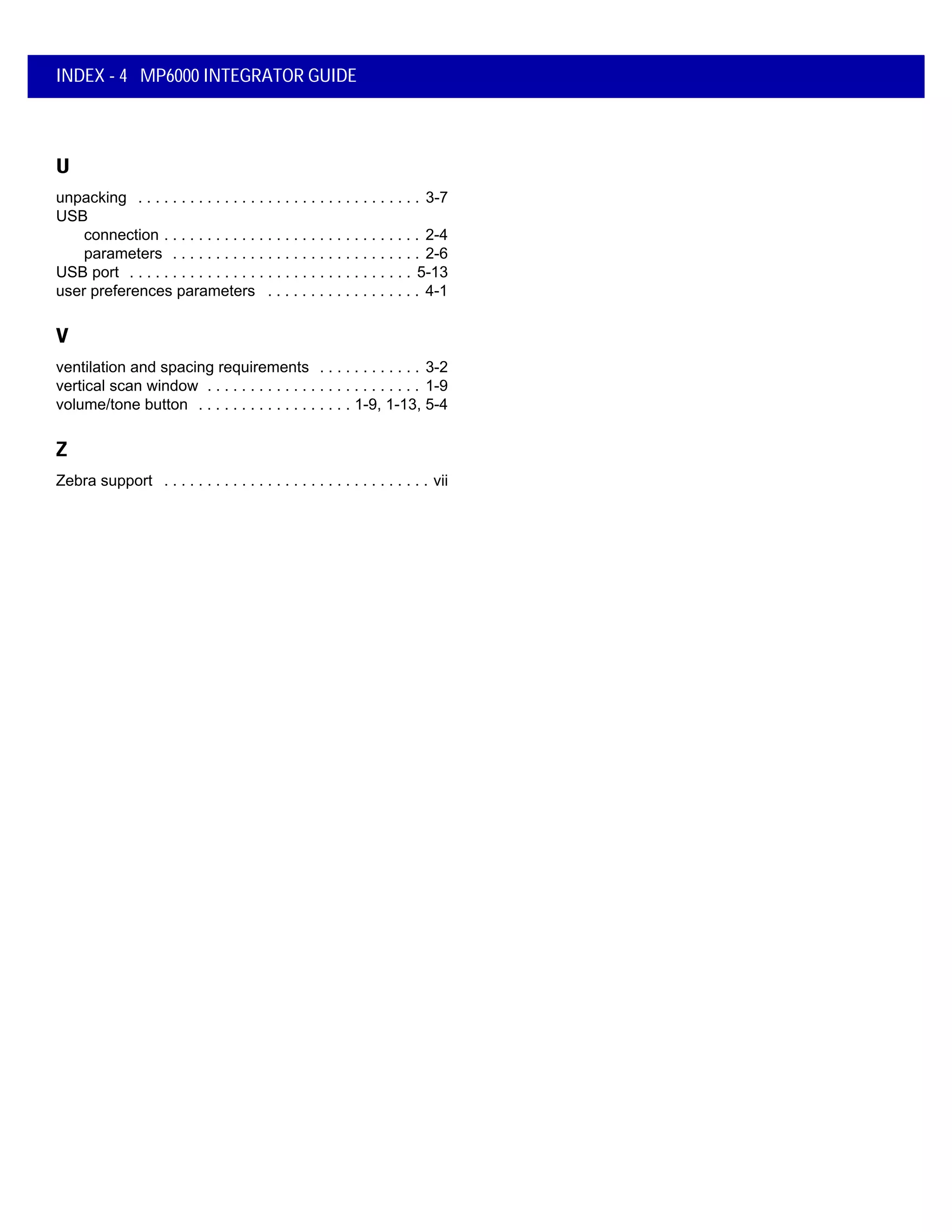 INDEX - 4 MP6000 INTEGRATOR GUIDE
U
unpacking . . . . . . . . . . . . . . . . . . . . . . . . . . . . . . . . . 3-7
USB
connection . . . . . . . . . . . . . . . . . . . . . . . . . . . . . . 2-4
parameters . . . . . . . . . . . . . . . . . . . . . . . . . . . . . 2-6
USB port . . . . . . . . . . . . . . . . . . . . . . . . . . . . . . . . . 5-13
user preferences parameters . . . . . . . . . . . . . . . . . . 4-1
V
ventilation and spacing requirements . . . . . . . . . . . . 3-2
vertical scan window . . . . . . . . . . . . . . . . . . . . . . . . . 1-9
volume/tone button . . . . . . . . . . . . . . . . . . 1-9, 1-13, 5-4
Z
Zebra support . . . . . . . . . . . . . . . . . . . . . . . . . . . . . . . vii
 