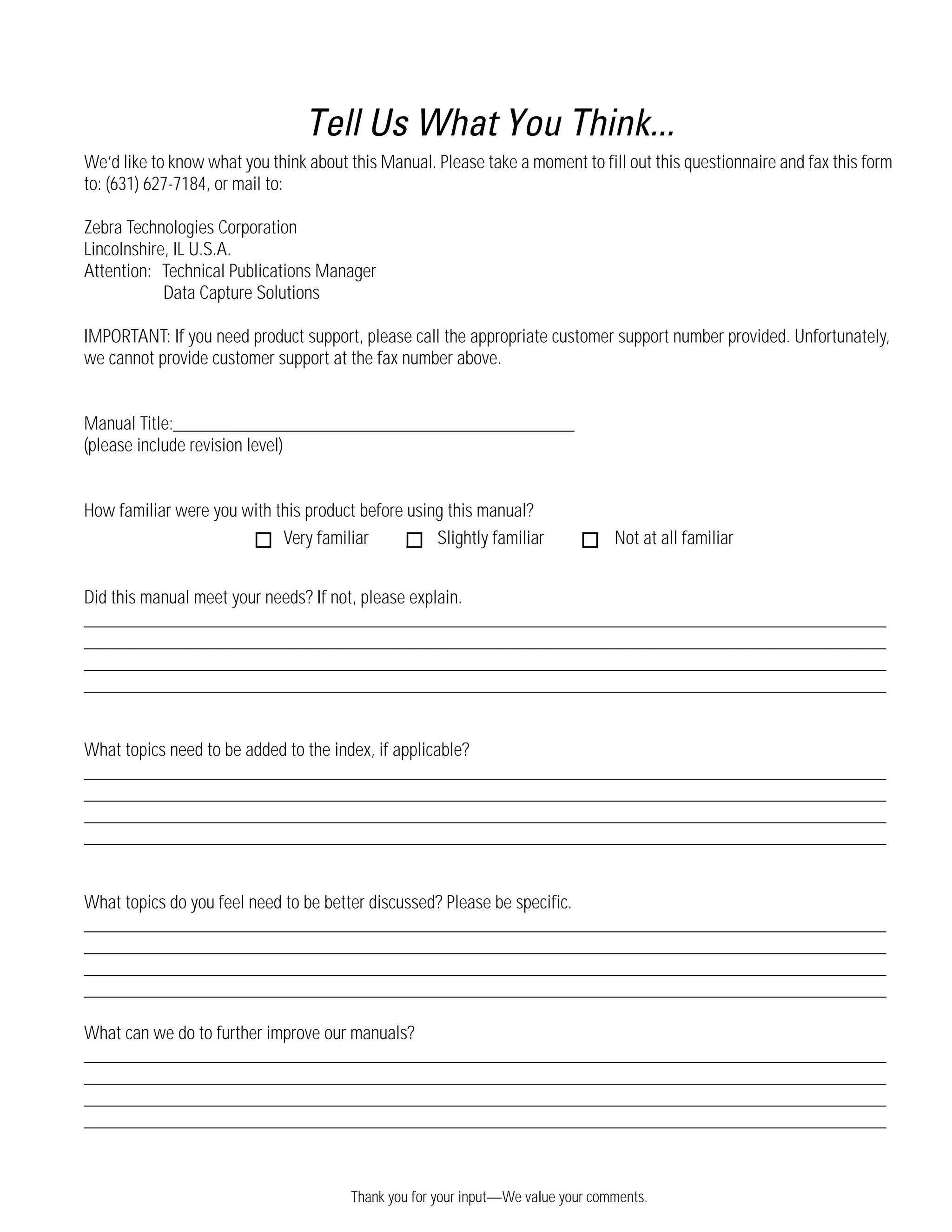 Thank you for your input—We value your comments.
Tell Us What You Think...
We’d like to know what you think about this Manual. Please take a moment to fill out this questionnaire and fax this form
to: (631) 627-7184, or mail to:
Zebra Technologies Corporation
Lincolnshire, IL U.S.A.
Attention: Technical Publications Manager
Data Capture Solutions
IMPORTANT: If you need product support, please call the appropriate customer support number provided. Unfortunately,
we cannot provide customer support at the fax number above.
Manual Title:___________________________________________
(please include revision level)
How familiar were you with this product before using this manual?
Did this manual meet your needs? If not, please explain.
______________________________________________________________________________________
______________________________________________________________________________________
______________________________________________________________________________________
______________________________________________________________________________________
What topics need to be added to the index, if applicable?
______________________________________________________________________________________
______________________________________________________________________________________
______________________________________________________________________________________
______________________________________________________________________________________
What topics do you feel need to be better discussed? Please be specific.
______________________________________________________________________________________
______________________________________________________________________________________
______________________________________________________________________________________
______________________________________________________________________________________
What can we do to further improve our manuals?
______________________________________________________________________________________
______________________________________________________________________________________
______________________________________________________________________________________
______________________________________________________________________________________
Very familiar Slightly familiar Not at all familiar
 