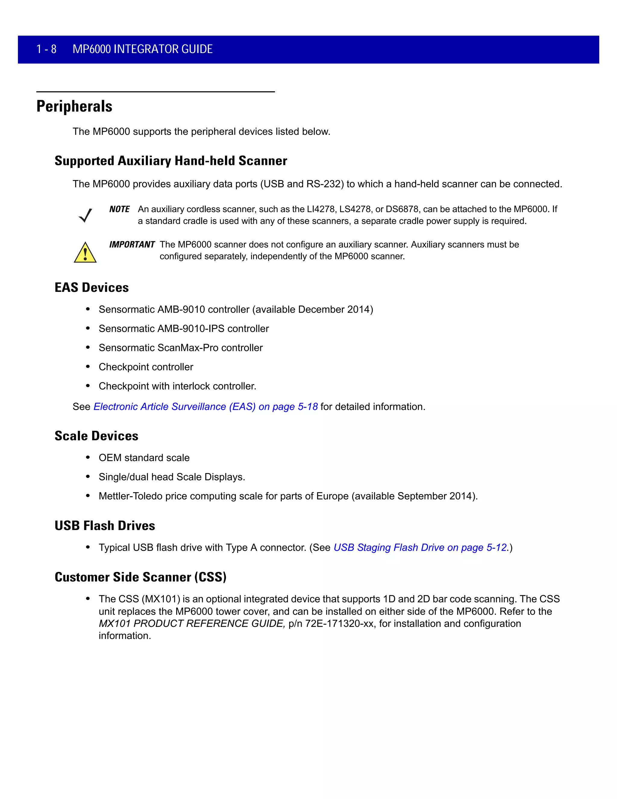 1 - 8 MP6000 INTEGRATOR GUIDE
Peripherals
The MP6000 supports the peripheral devices listed below.
Supported Auxiliary Hand-held Scanner
The MP6000 provides auxiliary data ports (USB and RS-232) to which a hand-held scanner can be connected.
NOTE An auxiliary cordless scanner, such as the LI4278, LS4278, or DS6878, can be attached to the MP6000. If
a standard cradle is used with any of these scanners, a separate cradle power supply is required.
IMPORTANT The MP6000 scanner does not configure an auxiliary scanner. Auxiliary scanners must be
configured separately, independently of the MP6000 scanner.
EAS Devices
• Sensormatic AMB-9010 controller (available December 2014)
• Sensormatic AMB-9010-IPS controller
• Sensormatic ScanMax-Pro controller
• Checkpoint controller
• Checkpoint with interlock controller.
See Electronic Article Surveillance (EAS) on page 5-18 for detailed information.
Scale Devices
• OEM standard scale
• Single/dual head Scale Displays.
• Mettler-Toledo price computing scale for parts of Europe (available September 2014).
USB Flash Drives
• Typical USB flash drive with Type A connector. (See USB Staging Flash Drive on page 5-12.)
Customer Side Scanner (CSS)
• The CSS (MX101) is an optional integrated device that supports 1D and 2D bar code scanning. The CSS
unit replaces the MP6000 tower cover, and can be installed on either side of the MP6000. Refer to the
MX101 PRODUCT REFERENCE GUIDE, p/n 72E-171320-xx, for installation and configuration
information.
 