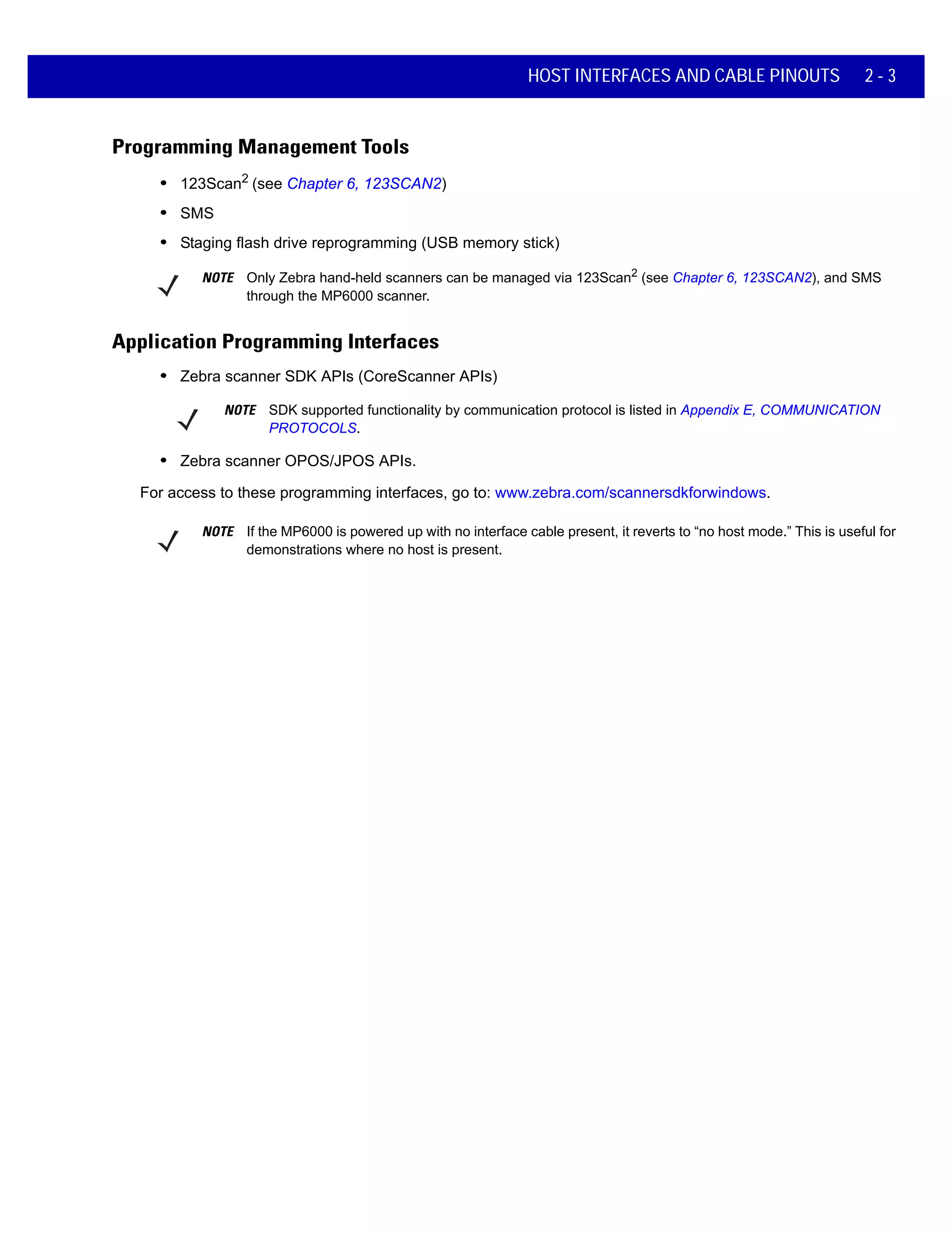 HOST INTERFACES AND CABLE PINOUTS 2 - 3
Programming Management Tools
• 123Scan2
(see Chapter 6, 123SCAN2)
• SMS
• Staging flash drive reprogramming (USB memory stick)
NOTE Only Zebra hand-held scanners can be managed via 123Scan2
(see Chapter 6, 123SCAN2), and SMS
through the MP6000 scanner.
Application Programming Interfaces
• Zebra scanner SDK APIs (CoreScanner APIs)
NOTE SDK supported functionality by communication protocol is listed in Appendix E, COMMUNICATION
PROTOCOLS.
• Zebra scanner OPOS/JPOS APIs.
For access to these programming interfaces, go to: www.zebra.com/scannersdkforwindows.
NOTE If the MP6000 is powered up with no interface cable present, it reverts to “no host mode.” This is useful for
demonstrations where no host is present.
 