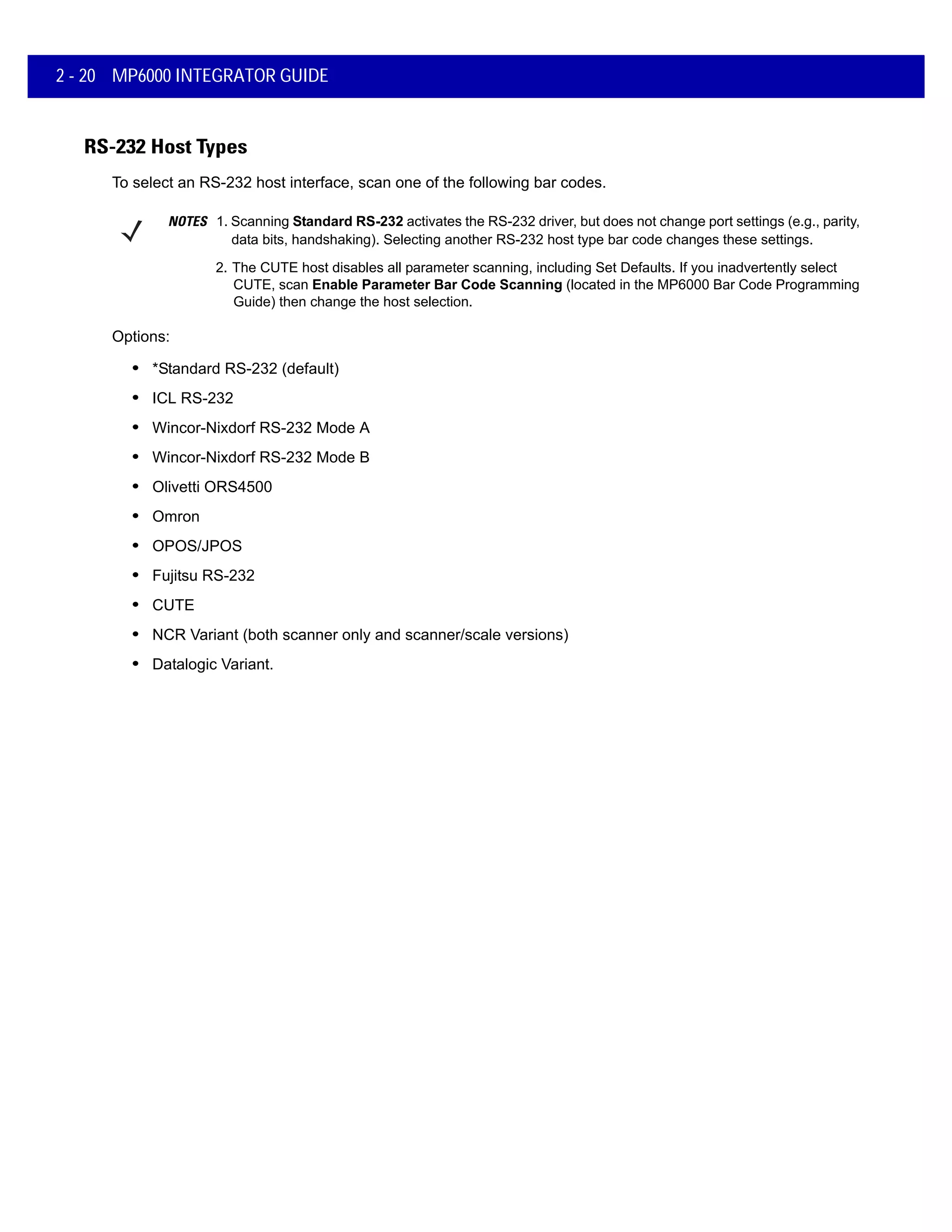 2 - 20 MP6000 INTEGRATOR GUIDE
RS-232 Host Types
To select an RS-232 host interface, scan one of the following bar codes.
NOTES 1. Scanning Standard RS-232 activates the RS-232 driver, but does not change port settings (e.g., parity,
data bits, handshaking). Selecting another RS-232 host type bar code changes these settings.
2. The CUTE host disables all parameter scanning, including Set Defaults. If you inadvertently select
CUTE, scan Enable Parameter Bar Code Scanning (located in the MP6000 Bar Code Programming
Guide) then change the host selection.
Options:
• *Standard RS-232 (default)
• ICL RS-232
• Wincor-Nixdorf RS-232 Mode A
• Wincor-Nixdorf RS-232 Mode B
• Olivetti ORS4500
• Omron
• OPOS/JPOS
• Fujitsu RS-232
• CUTE
• NCR Variant (both scanner only and scanner/scale versions)
• Datalogic Variant.
 