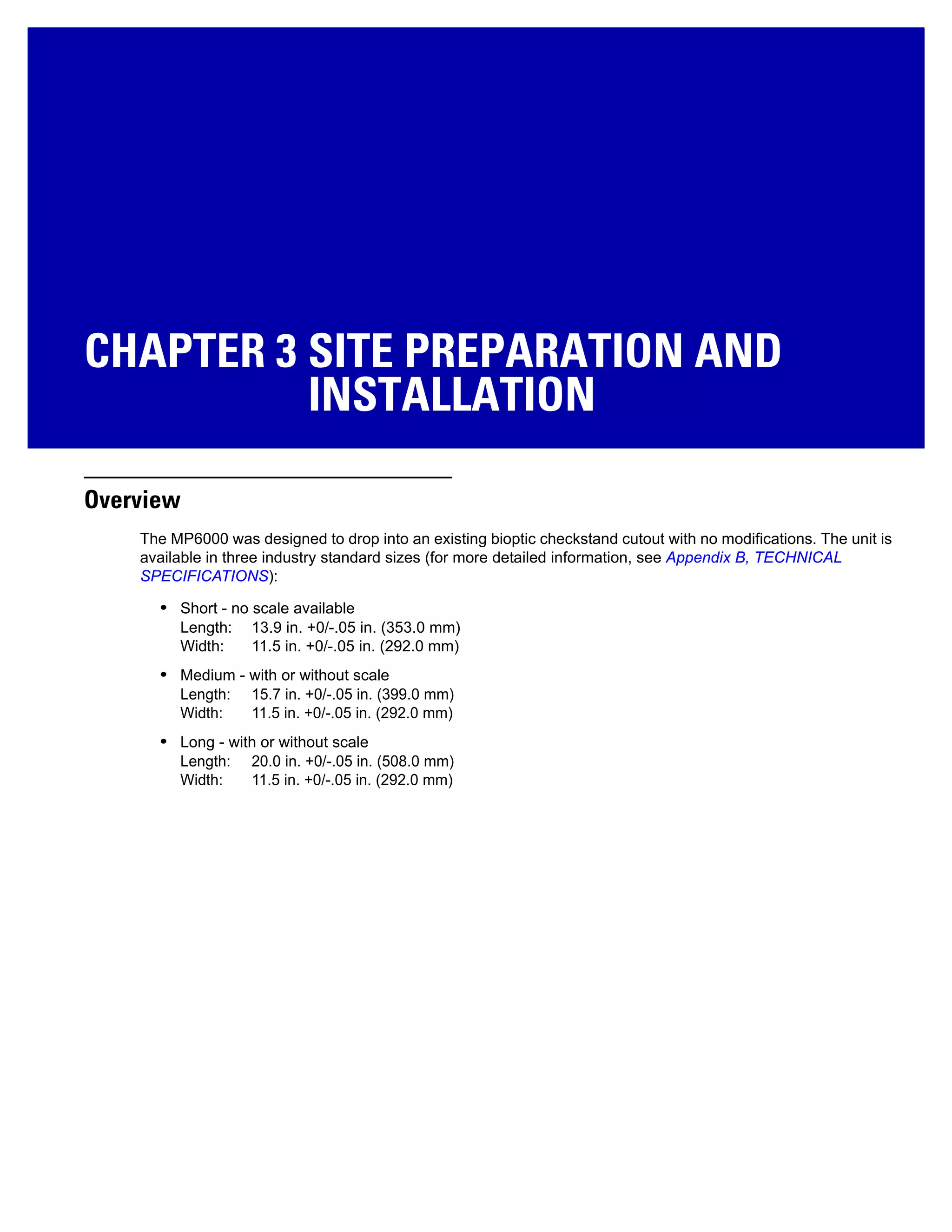 CHAPTER 3 SITE PREPARATION AND
INSTALLATION
Overview
The MP6000 was designed to drop into an existing bioptic checkstand cutout with no modifications. The unit is
available in three industry standard sizes (for more detailed information, see Appendix B, TECHNICAL
SPECIFICATIONS):
• Short - no scale available
Length: 13.9 in. +0/-.05 in. (353.0 mm)
Width: 11.5 in. +0/-.05 in. (292.0 mm)
• Medium - with or without scale
Length: 15.7 in. +0/-.05 in. (399.0 mm)
Width: 11.5 in. +0/-.05 in. (292.0 mm)
• Long - with or without scale
Length: 20.0 in. +0/-.05 in. (508.0 mm)
Width: 11.5 in. +0/-.05 in. (292.0 mm)
 
