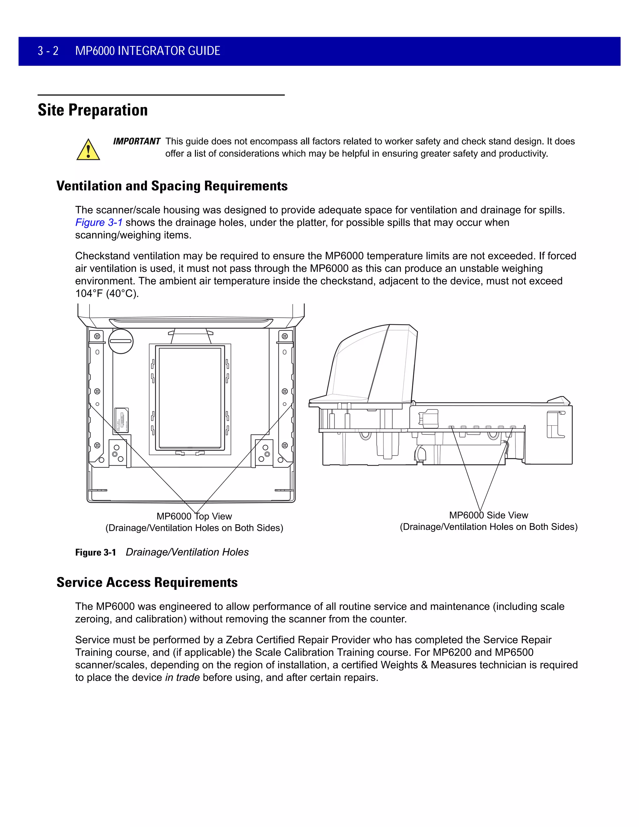 3 - 2 MP6000 INTEGRATOR GUIDE
Site Preparation
Ventilation and Spacing Requirements
The scanner/scale housing was designed to provide adequate space for ventilation and drainage for spills.
Figure 3-1 shows the drainage holes, under the platter, for possible spills that may occur when
scanning/weighing items.
Checkstand ventilation may be required to ensure the MP6000 temperature limits are not exceeded. If forced
air ventilation is used, it must not pass through the MP6000 as this can produce an unstable weighing
environment. The ambient air temperature inside the checkstand, adjacent to the device, must not exceed
104°F (40°C).
MP6000 Top View
(Drainage/Ventilation Holes on Both Sides)
MP6000 Side View
(Drainage/Ventilation Holes on Both Sides)
Figure 3-1 Drainage/Ventilation Holes
Service Access Requirements
The MP6000 was engineered to allow performance of all routine service and maintenance (including scale
zeroing, and calibration) without removing the scanner from the counter.
Service must be performed by a Zebra Certified Repair Provider who has completed the Service Repair
Training course, and (if applicable) the Scale Calibration Training course. For MP6200 and MP6500
scanner/scales, depending on the region of installation, a certified Weights & Measures technician is required
to place the device in trade before using, and after certain repairs.
IMPORTANT This guide does not encompass all factors related to worker safety and check stand design. It does
offer a list of considerations which may be helpful in ensuring greater safety and productivity.
 