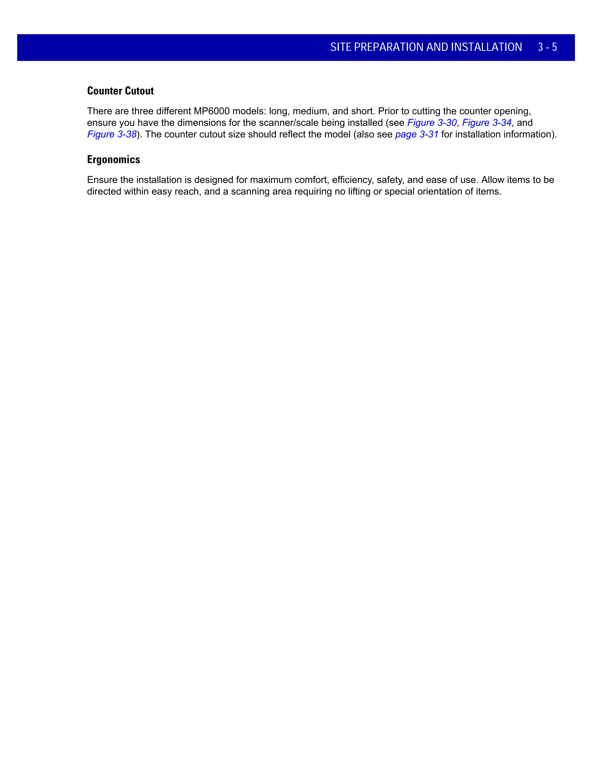 SITE PREPARATION AND INSTALLATION 3 - 5
Counter Cutout
There are three different MP6000 models: long, medium, and short. Prior to cutting the counter opening,
ensure you have the dimensions for the scanner/scale being installed (see Figure 3-30, Figure 3-34, and
Figure 3-38). The counter cutout size should reflect the model (also see page 3-31 for installation information).
Ergonomics
Ensure the installation is designed for maximum comfort, efficiency, safety, and ease of use. Allow items to be
directed within easy reach, and a scanning area requiring no lifting or special orientation of items.
 